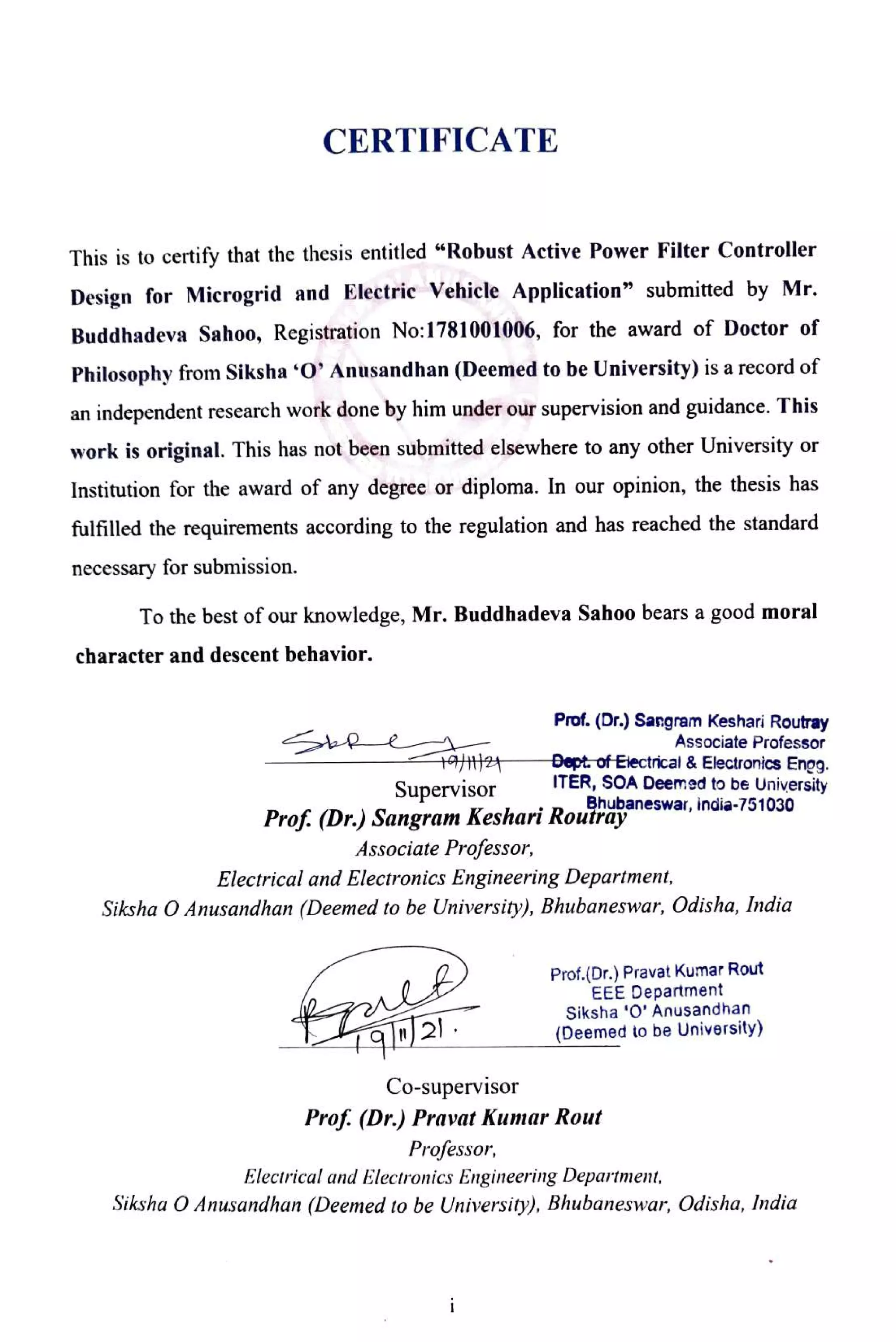 CERTIFICATE
This is to certify that the thesis entitled "Robust Active Power Filter Controller
Design for Microgrid and Electric Vehicle Application" submitted by Mr.
Buddhadeva Sahoo, Registration No:1781001006, for the award of Doctor of
Philosophy from Siksha *0' Anusandhan (Deemed to be University) is a record of
an independent research work done by him under our supervision and guidance. This
work is original. This has not been submitted elsewhere to any other University or
Institution for the award of any degree or diploma. In our opinion, the thesis has
fulfilled the requirements according to the regulation and has reached the standard
necessary for submission.
To the best of our knowledge, Mr. Buddhadeva Sahoo bears a good moral
character and descent behavior.
Prof. (Dr.) Sargram Keshari Routray
Associate Professor
Dept of Etectrical &Electronics Engg.
ITER, SOA Deemed to be University
Bhubaneswar, india-751030
Supervisor
Prof. (Dr.) Sangram Keshari Routray
Associate Projessor,
Electrical and Electronics Engineering Department,
Siksha O Anusandhan (Deemed to be University), Bhubaneswar, Odisha, India
Prof.(Dr.) Pravat Kumar Rout
EEE Department
Siksha '0' Anusandhan
(Deemed to be University)
Co-supervisor
Prof. (Dr.) Pravat Kumar Rout
Professor,
Electrical and Electronics Engineering Department,
Siksha O Anusandhan (Deemed to be University), Bhubaneswar, Odisha, india
 