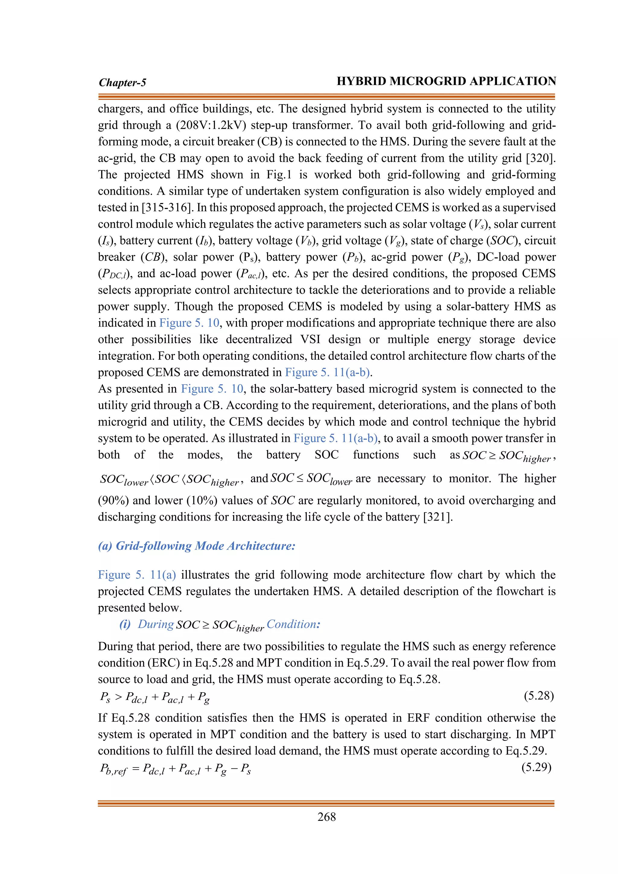268
Chapter-5 HYBRID MICROGRID APPLICATION
chargers, and office buildings, etc. The designed hybrid system is connected to the utility
grid through a (208V:1.2kV) step-up transformer. To avail both grid-following and grid-
forming mode, a circuit breaker (CB) is connected to the HMS. During the severe fault at the
ac-grid, the CB may open to avoid the back feeding of current from the utility grid [320].
The projected HMS shown in Fig.1 is worked both grid-following and grid-forming
conditions. A similar type of undertaken system configuration is also widely employed and
tested in [315-316]. In this proposed approach, the projected CEMS is worked as a supervised
control module which regulates the active parameters such as solar voltage (Vs), solar current
(Is), battery current (Ib), battery voltage (Vb), grid voltage (Vg), state of charge (SOC), circuit
breaker (CB), solar power (Ps), battery power (Pb), ac-grid power (Pg), DC-load power
(PDC,l), and ac-load power (Pac,l), etc. As per the desired conditions, the proposed CEMS
selects appropriate control architecture to tackle the deteriorations and to provide a reliable
power supply. Though the proposed CEMS is modeled by using a solar-battery HMS as
indicated in Figure 5. 10, with proper modifications and appropriate technique there are also
other possibilities like decentralized VSI design or multiple energy storage device
integration. For both operating conditions, the detailed control architecture flow charts of the
proposed CEMS are demonstrated in Figure 5. 11(a-b).
As presented in Figure 5. 10, the solar-battery based microgrid system is connected to the
utility grid through a CB. According to the requirement, deteriorations, and the plans of both
microgrid and utility, the CEMS decides by which mode and control technique the hybrid
system to be operated. As illustrated in Figure 5. 11(a-b), to avail a smooth power transfer in
both of the modes, the battery SOC functions such as higher
SOC
SOC  ,
higher
lower SOC
SOC
SOC 
 , and lower
SOC
SOC  are necessary to monitor. The higher
(90%) and lower (10%) values of SOC are regularly monitored, to avoid overcharging and
discharging conditions for increasing the life cycle of the battery [321].
(a) Grid-following Mode Architecture:
Figure 5. 11(a) illustrates the grid following mode architecture flow chart by which the
projected CEMS regulates the undertaken HMS. A detailed description of the flowchart is
presented below.
(i) During higher
SOC
SOC  Condition:
During that period, there are two possibilities to regulate the HMS such as energy reference
condition (ERC) in Eq.5.28 and MPT condition in Eq.5.29. To avail the real power flow from
source to load and grid, the HMS must operate according to Eq.5.28.
g
l
,
ac
l
,
dc
s P
P
P
P +
+
 (5.28)
If Eq.5.28 condition satisfies then the HMS is operated in ERF condition otherwise the
system is operated in MPT condition and the battery is used to start discharging. In MPT
conditions to fulfill the desired load demand, the HMS must operate according to Eq.5.29.
s
g
l
,
ac
l
,
dc
ref
,
b P
P
P
P
P −
+
+
= (5.29)
 