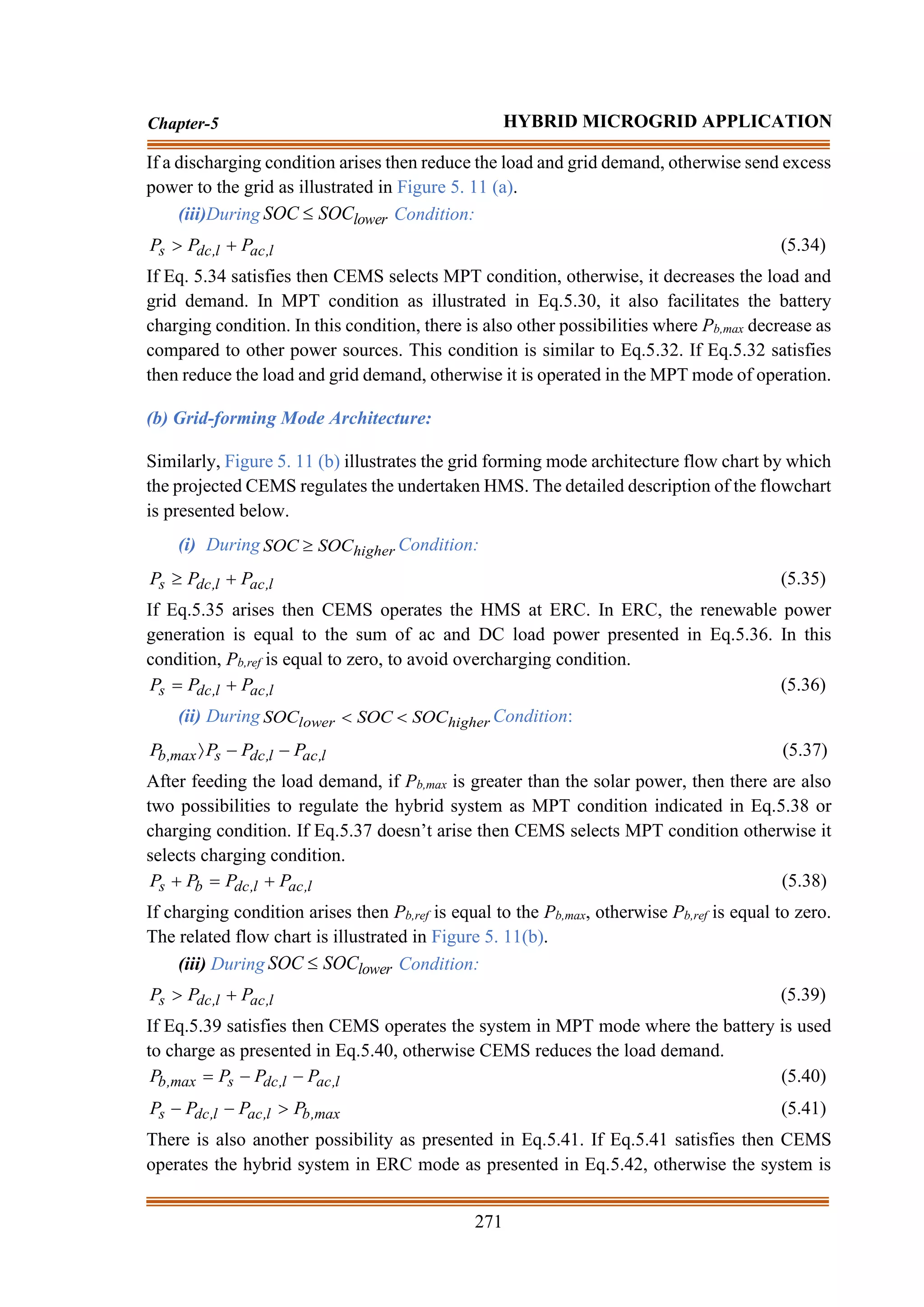 271
Chapter-5 HYBRID MICROGRID APPLICATION
If a discharging condition arises then reduce the load and grid demand, otherwise send excess
power to the grid as illustrated in Figure 5. 11 (a).
(iii)During lower
SOC
SOC  Condition:
l
,
ac
l
,
dc
s P
P
P +
 (5.34)
If Eq. 5.34 satisfies then CEMS selects MPT condition, otherwise, it decreases the load and
grid demand. In MPT condition as illustrated in Eq.5.30, it also facilitates the battery
charging condition. In this condition, there is also other possibilities where Pb,max decrease as
compared to other power sources. This condition is similar to Eq.5.32. If Eq.5.32 satisfies
then reduce the load and grid demand, otherwise it is operated in the MPT mode of operation.
(b) Grid-forming Mode Architecture:
Similarly, Figure 5. 11 (b) illustrates the grid forming mode architecture flow chart by which
the projected CEMS regulates the undertaken HMS. The detailed description of the flowchart
is presented below.
(i) During higher
SOC
SOC  Condition:
l
,
ac
l
,
dc
s P
P
P +
 (5.35)
If Eq.5.35 arises then CEMS operates the HMS at ERC. In ERC, the renewable power
generation is equal to the sum of ac and DC load power presented in Eq.5.36. In this
condition, Pb,ref is equal to zero, to avoid overcharging condition.
l
,
ac
l
,
dc
s P
P
P +
= (5.36)
(ii) During higher
lower SOC
SOC
SOC 
 Condition:
l
,
ac
l
,
dc
s
max
,
b P
P
P
P −
−
 (5.37)
After feeding the load demand, if Pb,max is greater than the solar power, then there are also
two possibilities to regulate the hybrid system as MPT condition indicated in Eq.5.38 or
charging condition. If Eq.5.37 doesn’t arise then CEMS selects MPT condition otherwise it
selects charging condition.
l
,
ac
l
,
dc
b
s P
P
P
P +
=
+ (5.38)
If charging condition arises then Pb,ref is equal to the Pb,max, otherwise Pb,ref is equal to zero.
The related flow chart is illustrated in Figure 5. 11(b).
(iii) During lower
SOC
SOC  Condition:
l
,
ac
l
,
dc
s P
P
P +
 (5.39)
If Eq.5.39 satisfies then CEMS operates the system in MPT mode where the battery is used
to charge as presented in Eq.5.40, otherwise CEMS reduces the load demand.
l
,
ac
l
,
dc
s
max
,
b P
P
P
P −
−
= (5.40)
max
,
b
l
,
ac
l
,
dc
s P
P
P
P 
−
− (5.41)
There is also another possibility as presented in Eq.5.41. If Eq.5.41 satisfies then CEMS
operates the hybrid system in ERC mode as presented in Eq.5.42, otherwise the system is
 