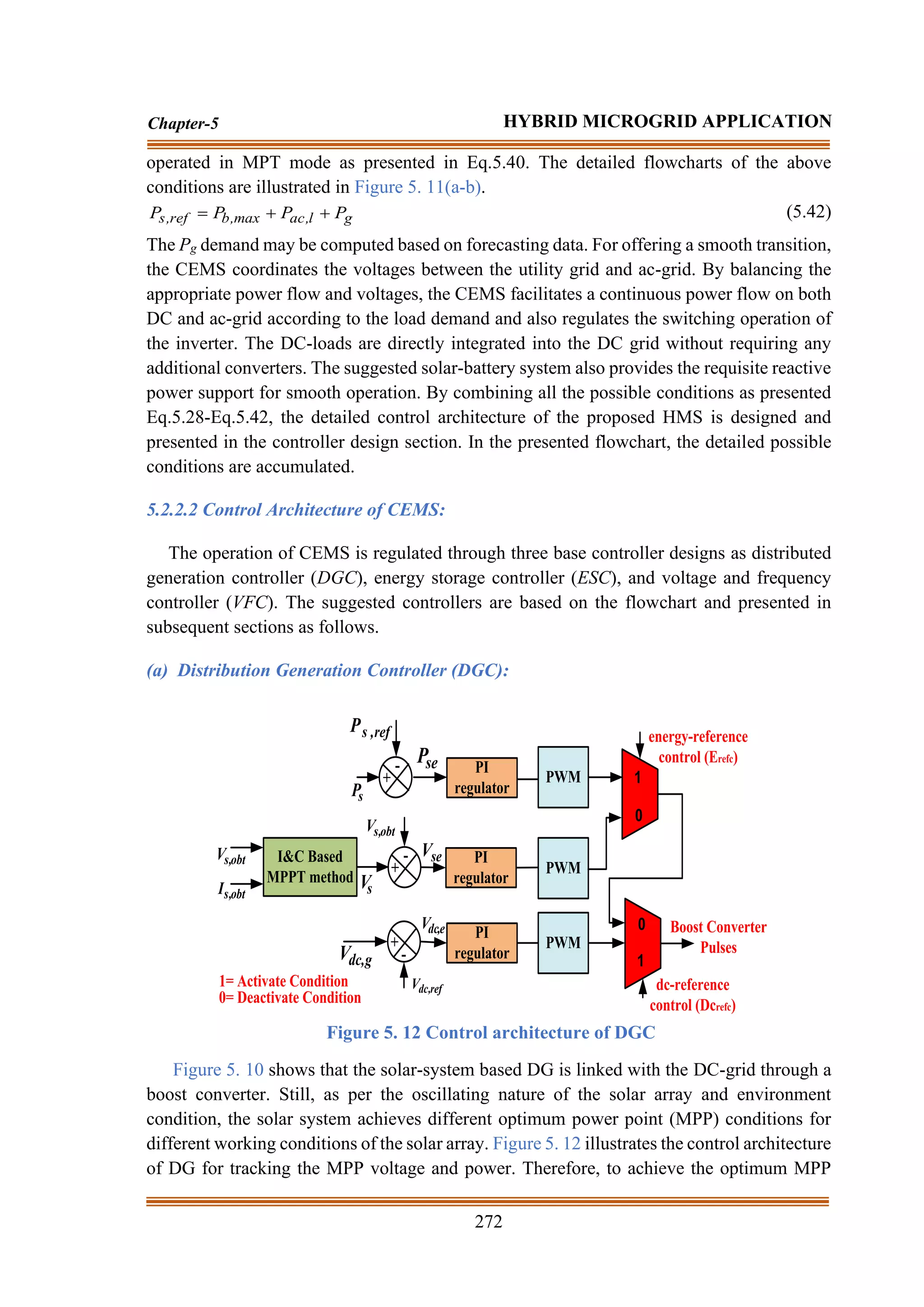 272
Chapter-5 HYBRID MICROGRID APPLICATION
operated in MPT mode as presented in Eq.5.40. The detailed flowcharts of the above
conditions are illustrated in Figure 5. 11(a-b).
g
l
,
ac
max
,
b
ref
,
s P
P
P
P +
+
= (5.42)
The Pg demand may be computed based on forecasting data. For offering a smooth transition,
the CEMS coordinates the voltages between the utility grid and ac-grid. By balancing the
appropriate power flow and voltages, the CEMS facilitates a continuous power flow on both
DC and ac-grid according to the load demand and also regulates the switching operation of
the inverter. The DC-loads are directly integrated into the DC grid without requiring any
additional converters. The suggested solar-battery system also provides the requisite reactive
power support for smooth operation. By combining all the possible conditions as presented
Eq.5.28-Eq.5.42, the detailed control architecture of the proposed HMS is designed and
presented in the controller design section. In the presented flowchart, the detailed possible
conditions are accumulated.
5.2.2.2 Control Architecture of CEMS:
The operation of CEMS is regulated through three base controller designs as distributed
generation controller (DGC), energy storage controller (ESC), and voltage and frequency
controller (VFC). The suggested controllers are based on the flowchart and presented in
subsequent sections as follows.
(a) Distribution Generation Controller (DGC):
I&C Based
MPPT method
obt
,
s
V
obt
,
s
I
+
-
s
P
ref
,
s
P
PI
regulator
PWM
PWM
+
-
g
,
dc
V
ref
,
dc
V
PWM
1
0
1
0 Boost Converter
Pulses
dc-reference
control (Dcrefc)
energy-reference
control (Erefc)
+
-
s
V
obt
,
s
V
se
V
PI
regulator
PI
regulator
se
P
e
,
dc
V
1= Activate Condition
0= Deactivate Condition
Figure 5. 12 Control architecture of DGC
Figure 5. 10 shows that the solar-system based DG is linked with the DC-grid through a
boost converter. Still, as per the oscillating nature of the solar array and environment
condition, the solar system achieves different optimum power point (MPP) conditions for
different working conditions of the solar array. Figure 5. 12 illustrates the control architecture
of DG for tracking the MPP voltage and power. Therefore, to achieve the optimum MPP
 