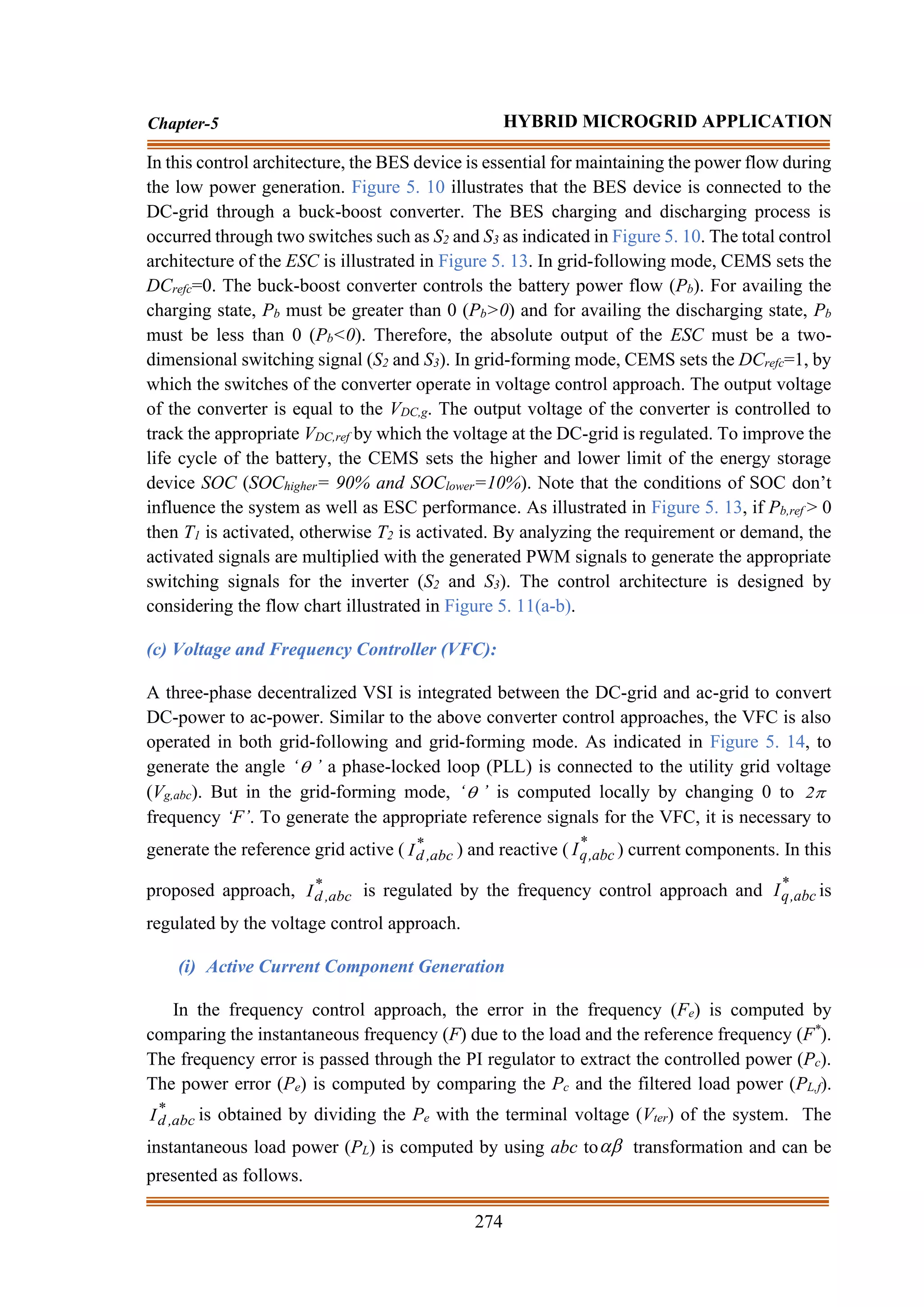 274
Chapter-5 HYBRID MICROGRID APPLICATION
In this control architecture, the BES device is essential for maintaining the power flow during
the low power generation. Figure 5. 10 illustrates that the BES device is connected to the
DC-grid through a buck-boost converter. The BES charging and discharging process is
occurred through two switches such as S2 and S3 as indicated in Figure 5. 10. The total control
architecture of the ESC is illustrated in Figure 5. 13. In grid-following mode, CEMS sets the
DCrefc=0. The buck-boost converter controls the battery power flow (Pb). For availing the
charging state, Pb must be greater than 0 (Pb>0) and for availing the discharging state, Pb
must be less than 0 (Pb<0). Therefore, the absolute output of the ESC must be a two-
dimensional switching signal (S2 and S3). In grid-forming mode, CEMS sets the DCrefc=1, by
which the switches of the converter operate in voltage control approach. The output voltage
of the converter is equal to the VDC,g. The output voltage of the converter is controlled to
track the appropriate VDC,ref by which the voltage at the DC-grid is regulated. To improve the
life cycle of the battery, the CEMS sets the higher and lower limit of the energy storage
device SOC (SOChigher= 90% and SOClower=10%). Note that the conditions of SOC don’t
influence the system as well as ESC performance. As illustrated in Figure 5. 13, if Pb,ref > 0
then T1 is activated, otherwise T2 is activated. By analyzing the requirement or demand, the
activated signals are multiplied with the generated PWM signals to generate the appropriate
switching signals for the inverter (S2 and S3). The control architecture is designed by
considering the flow chart illustrated in Figure 5. 11(a-b).
(c) Voltage and Frequency Controller (VFC):
A three-phase decentralized VSI is integrated between the DC-grid and ac-grid to convert
DC-power to ac-power. Similar to the above converter control approaches, the VFC is also
operated in both grid-following and grid-forming mode. As indicated in Figure 5. 14, to
generate the angle ‘ ’ a phase-locked loop (PLL) is connected to the utility grid voltage
(Vg,abc). But in the grid-forming mode, ‘ ’ is computed locally by changing 0 to 
2
frequency ‘F’. To generate the appropriate reference signals for the VFC, it is necessary to
generate the reference grid active ( *
abc
,
d
I ) and reactive ( *
abc
,
q
I ) current components. In this
proposed approach, *
abc
,
d
I is regulated by the frequency control approach and *
abc
,
q
I is
regulated by the voltage control approach.
(i) Active Current Component Generation
In the frequency control approach, the error in the frequency (Fe) is computed by
comparing the instantaneous frequency (F) due to the load and the reference frequency (F*
).
The frequency error is passed through the PI regulator to extract the controlled power (Pc).
The power error (Pe) is computed by comparing the Pc and the filtered load power (PL,f).
*
abc
,
d
I is obtained by dividing the Pe with the terminal voltage (Vter) of the system. The
instantaneous load power (PL) is computed by using abc to transformation and can be
presented as follows.
 