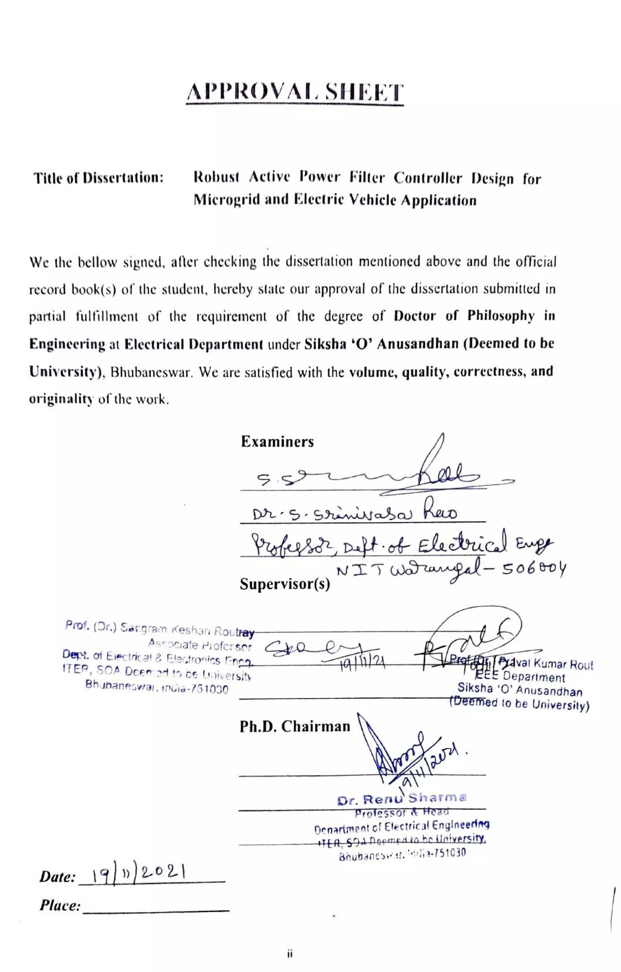 APPROVAL SHEET
Title of Dissertation: Robust Active Power Filter Controller Design for
Microgrid and Electric Vehicle Application
We the bellow signed, after checking the dissertation mentioned above and the official
record book(s) of the student, hereby state our approval of the dissertation submitted in
partial fulillment of the requirement of the degree of Doctor of Philosophy in
Engineering at Electrical Department under Siksha "0' Anusandhan (Deemed to be
University), Bhubaneswar. We are satisfied with the volume, quality, correctness, and
originality of the work.
Examiners
DS.Smtasa KeoD
NITwaampal-so6&oy
Supervisor(s)
Prof. (Dr.) Sangram Keshar Routray-
Ascociate Piofcrsor HOR
Dept. of Ejectrica &Electronics ncg-
TER, SOA Dcen ed to be Uiiversity
8huhaneswai, india-751030
Pqt avatKumar Rout
EE Department
Siksha 'O' Anusandhan
T®eemed to be University)
Ph.D.Chairman
Dr. Renu'
Shama
Professor &FHea
Denariment oi Etectrica! Engineedng
HEA SADgemgdiohoiloiversity
Bnubanes, 751030
Date:19»)202|
Place:
ii
 