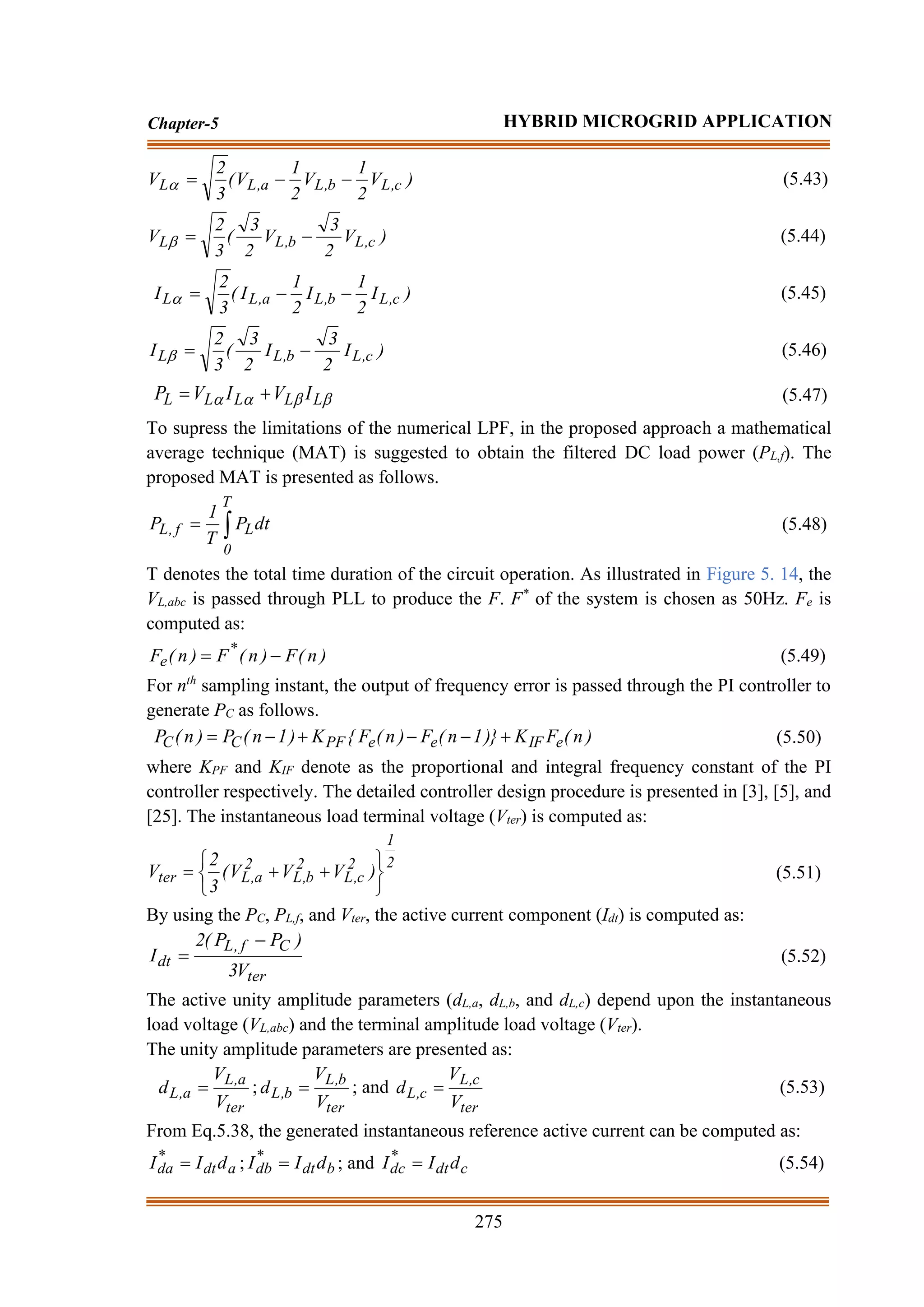 275
Chapter-5 HYBRID MICROGRID APPLICATION
)
V
2
1
V
2
1
V
(
3
2
V c
,
L
b
,
L
a
,
L
L −
−
=
 (5.43)
)
V
2
3
V
2
3
(
3
2
V c
,
L
b
,
L
L −
=
 (5.44)
)
I
2
1
I
2
1
I
(
3
2
I c
,
L
b
,
L
a
,
L
L −
−
=
 (5.45)
)
I
2
3
I
2
3
(
3
2
I c
,
L
b
,
L
L −
=
 (5.46)



 L
L
L
L
L I
V
I
V
P +
= (5.47)
To supress the limitations of the numerical LPF, in the proposed approach a mathematical
average technique (MAT) is suggested to obtain the filtered DC load power (PL,f). The
proposed MAT is presented as follows.

=
T
0
L
f
,
L dt
P
T
1
P (5.48)
T denotes the total time duration of the circuit operation. As illustrated in Figure 5. 14, the
VL,abc is passed through PLL to produce the F. F*
of the system is chosen as 50Hz. Fe is
computed as:
)
n
(
F
)
n
(
F
)
n
(
F *
e −
= (5.49)
For nth
sampling instant, the output of frequency error is passed through the PI controller to
generate PC as follows.
)
n
(
F
K
)}
1
n
(
F
)
n
(
F
{
K
)
1
n
(
P
)
n
(
P e
IF
e
e
PF
C
C +
−
−
+
−
= (5.50)
where KPF and KIF denote as the proportional and integral frequency constant of the PI
controller respectively. The detailed controller design procedure is presented in [3], [5], and
[25]. The instantaneous load terminal voltage (Vter) is computed as:
2
1
2
c
,
L
2
b
,
L
2
a
,
L
ter )
V
V
V
(
3
2
V






+
+
= (5.51)
By using the PC, PL,f, and Vter, the active current component (Idt) is computed as:
ter
C
f
,
L
dt
V
3
)
P
P
(
2
I
−
= (5.52)
The active unity amplitude parameters (dL,a, dL,b, and dL,c) depend upon the instantaneous
load voltage (VL,abc) and the terminal amplitude load voltage (Vter).
The unity amplitude parameters are presented as:
ter
a
,
L
a
,
L
V
V
d = ;
ter
b
,
L
b
,
L
V
V
d = ; and
ter
c
,
L
c
,
L
V
V
d = (5.53)
From Eq.5.38, the generated instantaneous reference active current can be computed as:
a
dt
*
da d
I
I = ; b
dt
*
db d
I
I = ; and c
dt
*
dc d
I
I = (5.54)
 
