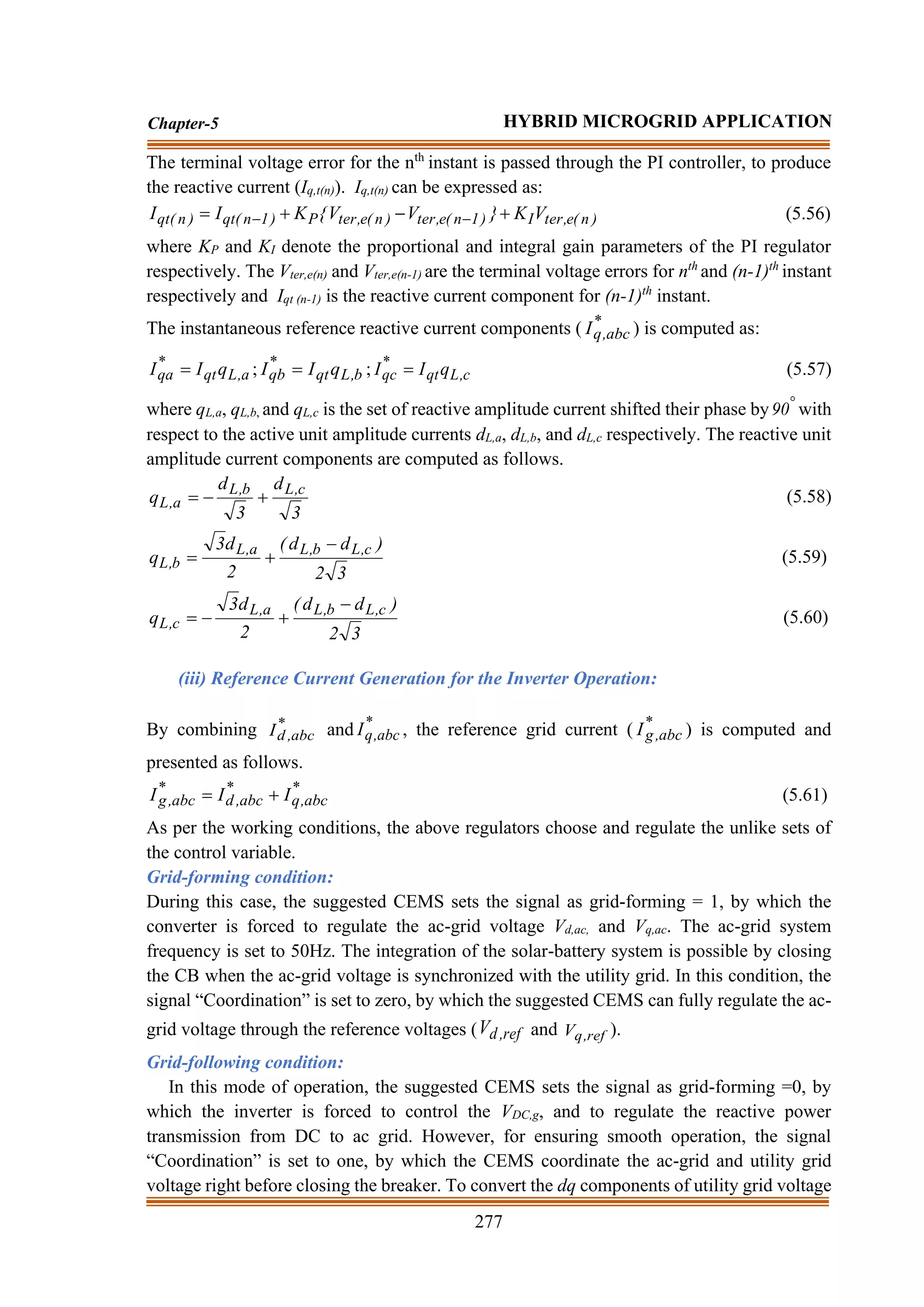 277
Chapter-5 HYBRID MICROGRID APPLICATION
The terminal voltage error for the nth
instant is passed through the PI controller, to produce
the reactive current (Iq,t(n)). Iq,t(n) can be expressed as:
)
n
(
e
,
ter
I
)
1
n
(
e
,
ter
)
n
(
e
,
ter
P
)
1
n
(
qt
)
n
(
qt V
K
}
V
V
{
K
I
I +
−
+
= −
− (5.56)
where KP and KI denote the proportional and integral gain parameters of the PI regulator
respectively. The Vter,e(n) and Vter,e(n-1) are the terminal voltage errors for nth
and (n-1)th
instant
respectively and Iqt (n-1) is the reactive current component for (n-1)th
instant.
The instantaneous reference reactive current components ( *
abc
,
q
I ) is computed as:
a
,
L
qt
*
qa q
I
I = ; b
,
L
qt
*
qb q
I
I = ; c
,
L
qt
*
qc q
I
I = (5.57)
where qL,a, qL,b, and qL,c is the set of reactive amplitude current shifted their phase by 
90 with
respect to the active unit amplitude currents dL,a, dL,b, and dL,c respectively. The reactive unit
amplitude current components are computed as follows.
3
d
3
d
q c
,
L
b
,
L
a
,
L +
−
= (5.58)
3
2
)
d
d
(
2
d
3
q c
,
L
b
,
L
a
,
L
b
,
L
−
+
= (5.59)
3
2
)
d
d
(
2
d
3
q c
,
L
b
,
L
a
,
L
c
,
L
−
+
−
= (5.60)
(iii) Reference Current Generation for the Inverter Operation:
By combining *
abc
,
d
I and *
abc
,
q
I , the reference grid current ( *
abc
,
g
I ) is computed and
presented as follows.
*
abc
,
q
*
abc
,
d
*
abc
,
g I
I
I +
= (5.61)
As per the working conditions, the above regulators choose and regulate the unlike sets of
the control variable.
Grid-forming condition:
During this case, the suggested CEMS sets the signal as grid-forming = 1, by which the
converter is forced to regulate the ac-grid voltage Vd,ac, and Vq,ac. The ac-grid system
frequency is set to 50Hz. The integration of the solar-battery system is possible by closing
the CB when the ac-grid voltage is synchronized with the utility grid. In this condition, the
signal “Coordination” is set to zero, by which the suggested CEMS can fully regulate the ac-
grid voltage through the reference voltages ( ref
,
d
V and ref
,
q
V ).
Grid-following condition:
In this mode of operation, the suggested CEMS sets the signal as grid-forming =0, by
which the inverter is forced to control the VDC,g, and to regulate the reactive power
transmission from DC to ac grid. However, for ensuring smooth operation, the signal
“Coordination” is set to one, by which the CEMS coordinate the ac-grid and utility grid
voltage right before closing the breaker. To convert the dq components of utility grid voltage
 