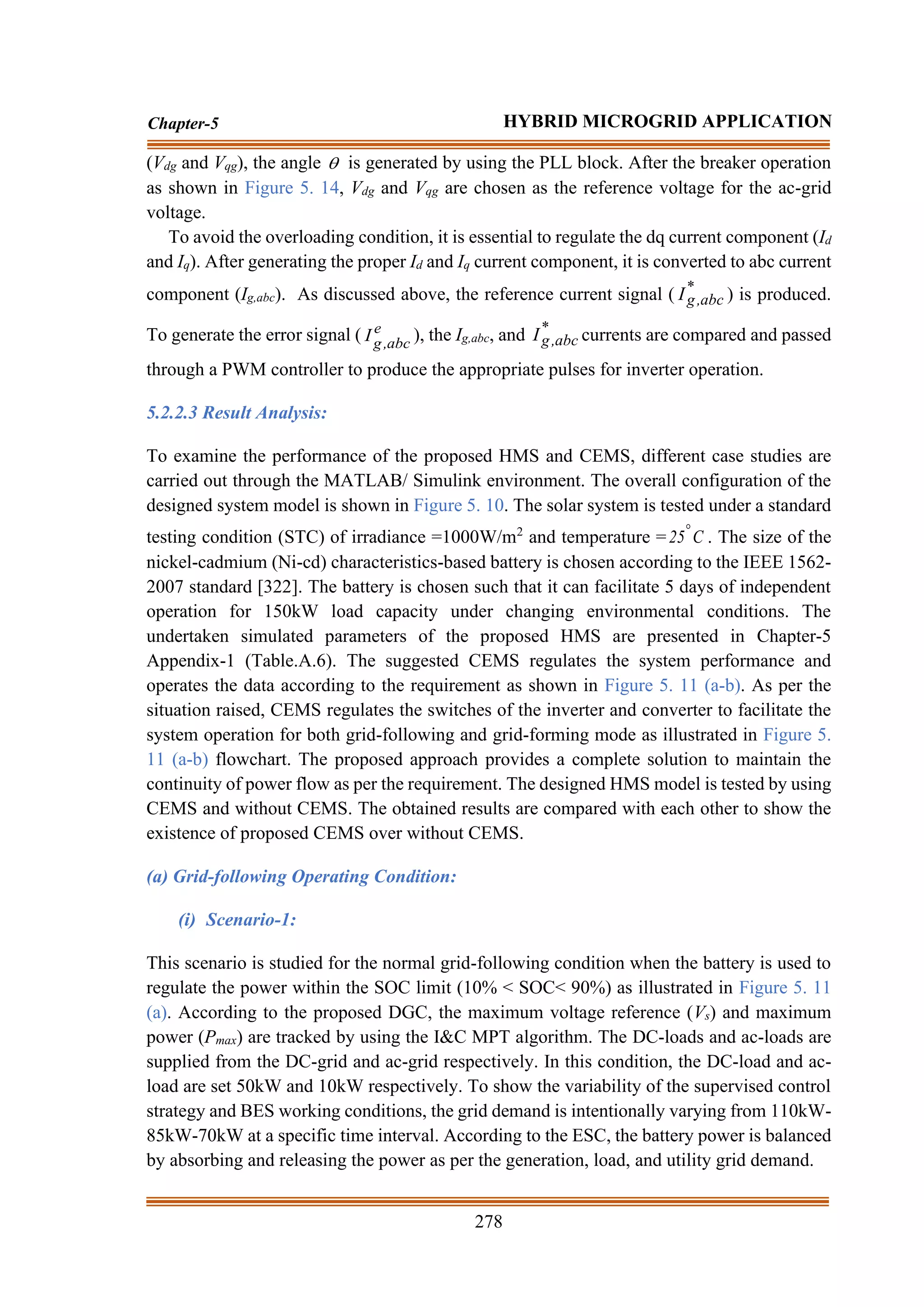 278
Chapter-5 HYBRID MICROGRID APPLICATION
(Vdg and Vqg), the angle  is generated by using the PLL block. After the breaker operation
as shown in Figure 5. 14, Vdg and Vqg are chosen as the reference voltage for the ac-grid
voltage.
To avoid the overloading condition, it is essential to regulate the dq current component (Id
and Iq). After generating the proper Id and Iq current component, it is converted to abc current
component (Ig,abc). As discussed above, the reference current signal ( *
abc
,
g
I ) is produced.
To generate the error signal ( e
abc
,
g
I ), the Ig,abc, and *
abc
,
g
I currents are compared and passed
through a PWM controller to produce the appropriate pulses for inverter operation.
5.2.2.3 Result Analysis:
To examine the performance of the proposed HMS and CEMS, different case studies are
carried out through the MATLAB/ Simulink environment. The overall configuration of the
designed system model is shown in Figure 5. 10. The solar system is tested under a standard
testing condition (STC) of irradiance =1000W/m2
and temperature = C
25
. The size of the
nickel-cadmium (Ni-cd) characteristics-based battery is chosen according to the IEEE 1562-
2007 standard [322]. The battery is chosen such that it can facilitate 5 days of independent
operation for 150kW load capacity under changing environmental conditions. The
undertaken simulated parameters of the proposed HMS are presented in Chapter-5
Appendix-1 (Table.A.6). The suggested CEMS regulates the system performance and
operates the data according to the requirement as shown in Figure 5. 11 (a-b). As per the
situation raised, CEMS regulates the switches of the inverter and converter to facilitate the
system operation for both grid-following and grid-forming mode as illustrated in Figure 5.
11 (a-b) flowchart. The proposed approach provides a complete solution to maintain the
continuity of power flow as per the requirement. The designed HMS model is tested by using
CEMS and without CEMS. The obtained results are compared with each other to show the
existence of proposed CEMS over without CEMS.
(a) Grid-following Operating Condition:
(i) Scenario-1:
This scenario is studied for the normal grid-following condition when the battery is used to
regulate the power within the SOC limit (10% < SOC< 90%) as illustrated in Figure 5. 11
(a). According to the proposed DGC, the maximum voltage reference (Vs) and maximum
power (Pmax) are tracked by using the I&C MPT algorithm. The DC-loads and ac-loads are
supplied from the DC-grid and ac-grid respectively. In this condition, the DC-load and ac-
load are set 50kW and 10kW respectively. To show the variability of the supervised control
strategy and BES working conditions, the grid demand is intentionally varying from 110kW-
85kW-70kW at a specific time interval. According to the ESC, the battery power is balanced
by absorbing and releasing the power as per the generation, load, and utility grid demand.
 
