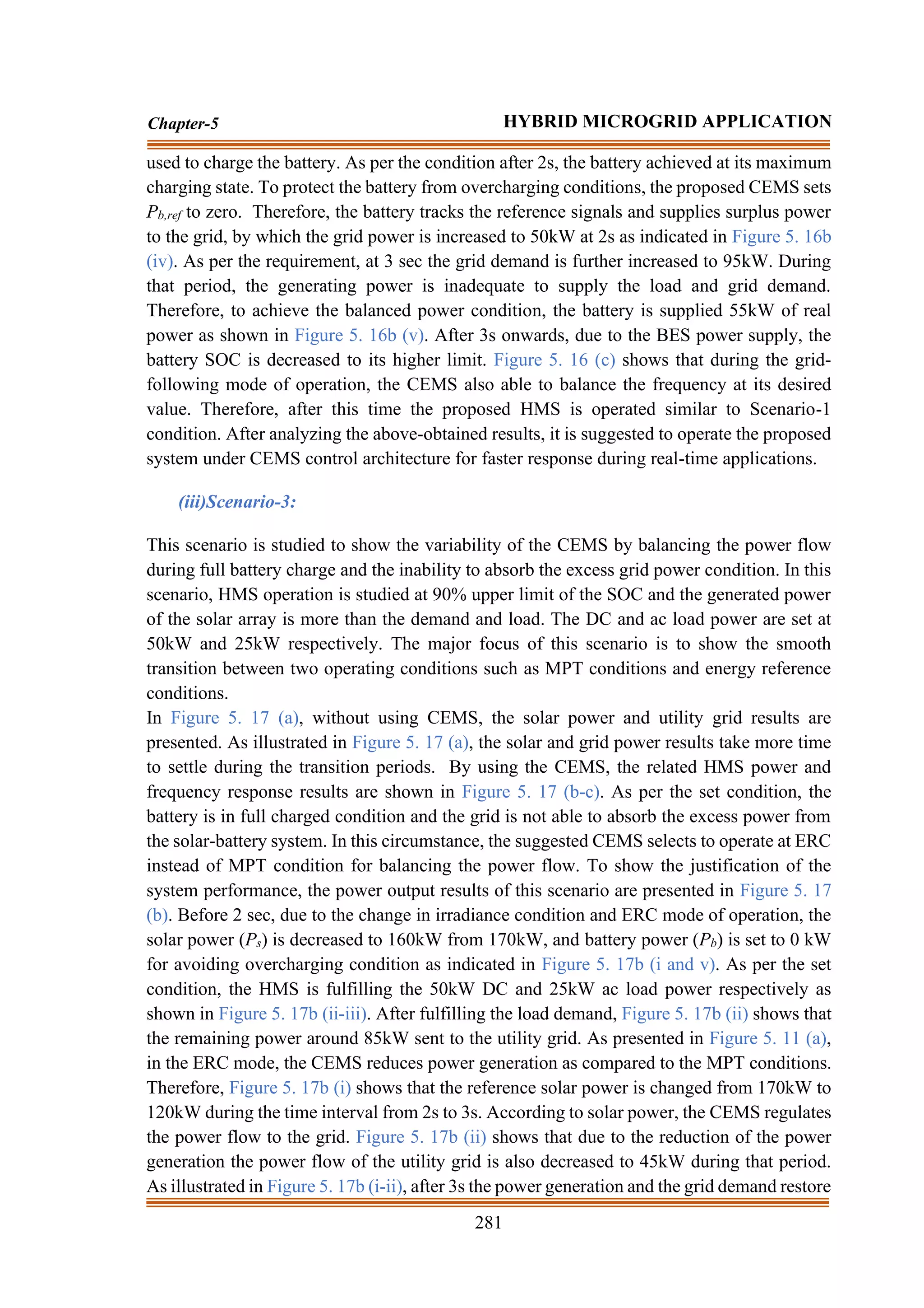 281
Chapter-5 HYBRID MICROGRID APPLICATION
used to charge the battery. As per the condition after 2s, the battery achieved at its maximum
charging state. To protect the battery from overcharging conditions, the proposed CEMS sets
Pb,ref to zero. Therefore, the battery tracks the reference signals and supplies surplus power
to the grid, by which the grid power is increased to 50kW at 2s as indicated in Figure 5. 16b
(iv). As per the requirement, at 3 sec the grid demand is further increased to 95kW. During
that period, the generating power is inadequate to supply the load and grid demand.
Therefore, to achieve the balanced power condition, the battery is supplied 55kW of real
power as shown in Figure 5. 16b (v). After 3s onwards, due to the BES power supply, the
battery SOC is decreased to its higher limit. Figure 5. 16 (c) shows that during the grid-
following mode of operation, the CEMS also able to balance the frequency at its desired
value. Therefore, after this time the proposed HMS is operated similar to Scenario-1
condition. After analyzing the above-obtained results, it is suggested to operate the proposed
system under CEMS control architecture for faster response during real-time applications.
(iii)Scenario-3:
This scenario is studied to show the variability of the CEMS by balancing the power flow
during full battery charge and the inability to absorb the excess grid power condition. In this
scenario, HMS operation is studied at 90% upper limit of the SOC and the generated power
of the solar array is more than the demand and load. The DC and ac load power are set at
50kW and 25kW respectively. The major focus of this scenario is to show the smooth
transition between two operating conditions such as MPT conditions and energy reference
conditions.
In Figure 5. 17 (a), without using CEMS, the solar power and utility grid results are
presented. As illustrated in Figure 5. 17 (a), the solar and grid power results take more time
to settle during the transition periods. By using the CEMS, the related HMS power and
frequency response results are shown in Figure 5. 17 (b-c). As per the set condition, the
battery is in full charged condition and the grid is not able to absorb the excess power from
the solar-battery system. In this circumstance, the suggested CEMS selects to operate at ERC
instead of MPT condition for balancing the power flow. To show the justification of the
system performance, the power output results of this scenario are presented in Figure 5. 17
(b). Before 2 sec, due to the change in irradiance condition and ERC mode of operation, the
solar power (Ps) is decreased to 160kW from 170kW, and battery power (Pb) is set to 0 kW
for avoiding overcharging condition as indicated in Figure 5. 17b (i and v). As per the set
condition, the HMS is fulfilling the 50kW DC and 25kW ac load power respectively as
shown in Figure 5. 17b (ii-iii). After fulfilling the load demand, Figure 5. 17b (ii) shows that
the remaining power around 85kW sent to the utility grid. As presented in Figure 5. 11 (a),
in the ERC mode, the CEMS reduces power generation as compared to the MPT conditions.
Therefore, Figure 5. 17b (i) shows that the reference solar power is changed from 170kW to
120kW during the time interval from 2s to 3s. According to solar power, the CEMS regulates
the power flow to the grid. Figure 5. 17b (ii) shows that due to the reduction of the power
generation the power flow of the utility grid is also decreased to 45kW during that period.
As illustrated in Figure 5. 17b (i-ii), after 3s the power generation and the grid demand restore
 