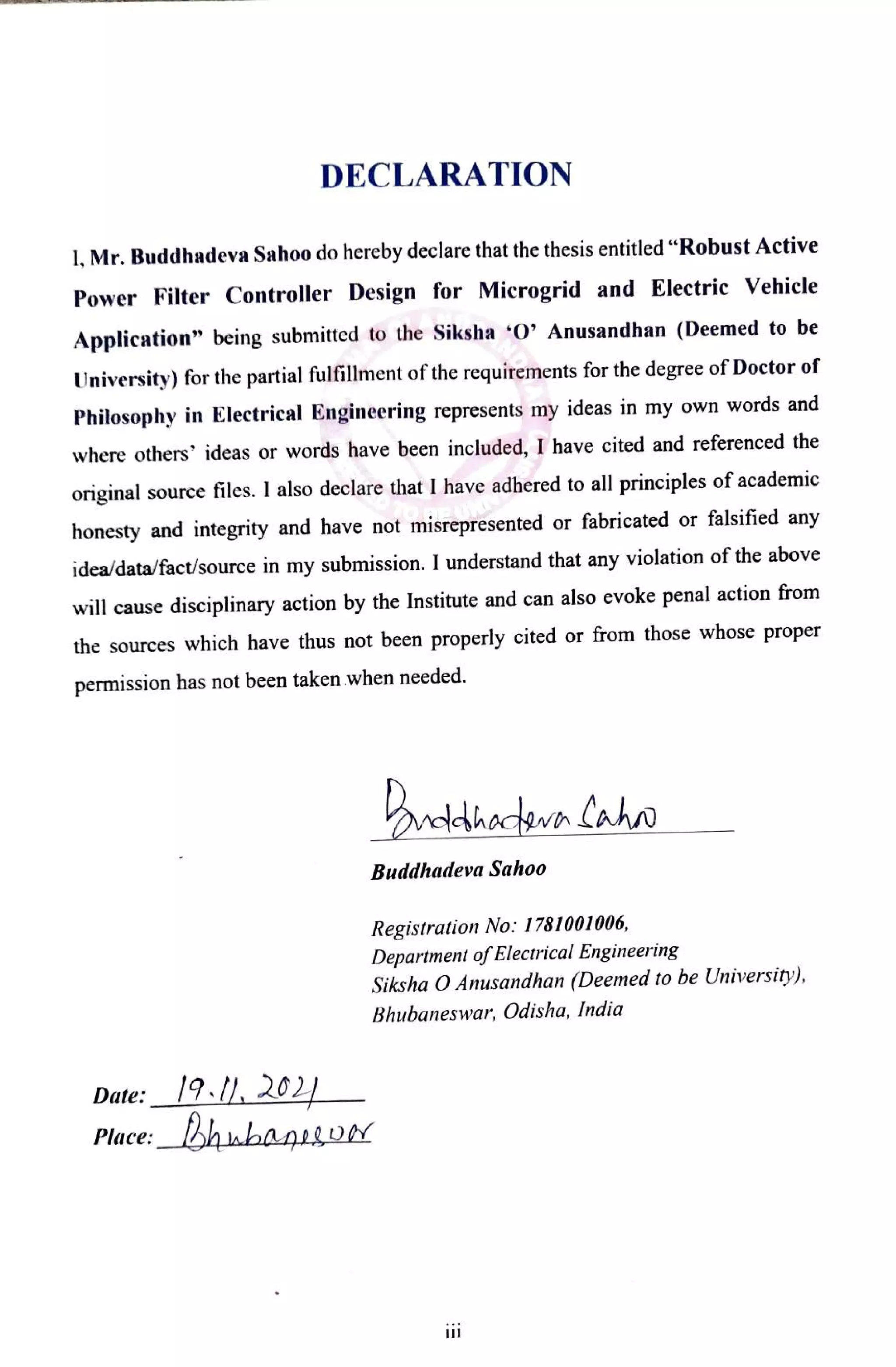 DECLARATION
1, Mr. Buddhadeva Sahoo do hereby declare that the thesis entitled "Robust Active
Power Filter Controller Design for Microgrid and Electric Vehicle
Application" being submitted to the Siksha 0' Anusandhan (Deemed to be
University) for the partial fulfillment of the requirements for the degree of Doctor of
Philosophy in Electrical Engineering represents my ideas in my own words and
where others' ideas or words have been included, I have cited and referenced the
original source files. I also declare that I have adhered to all principles of academic
honesty and integrity and have not misrepresented or fabricated or falsified any
idea/data/fact/source in my submission. I understand that any violation of the above
will cause disciplinary action by the Institute and can also evoke penal action from
the sources which have thus not been properly cited or from those whose proper
permission has not been taken when needed.
veldhacown laho
Buddhadeva Sahoo
Registration No: 1781001006,
Department ofElectrical Engineering
Siksha O Anusandhan (Deemed to be University),
Bhubaneswar, Odisha, India
Date: 12 202
Place: hnbaniiD
 
