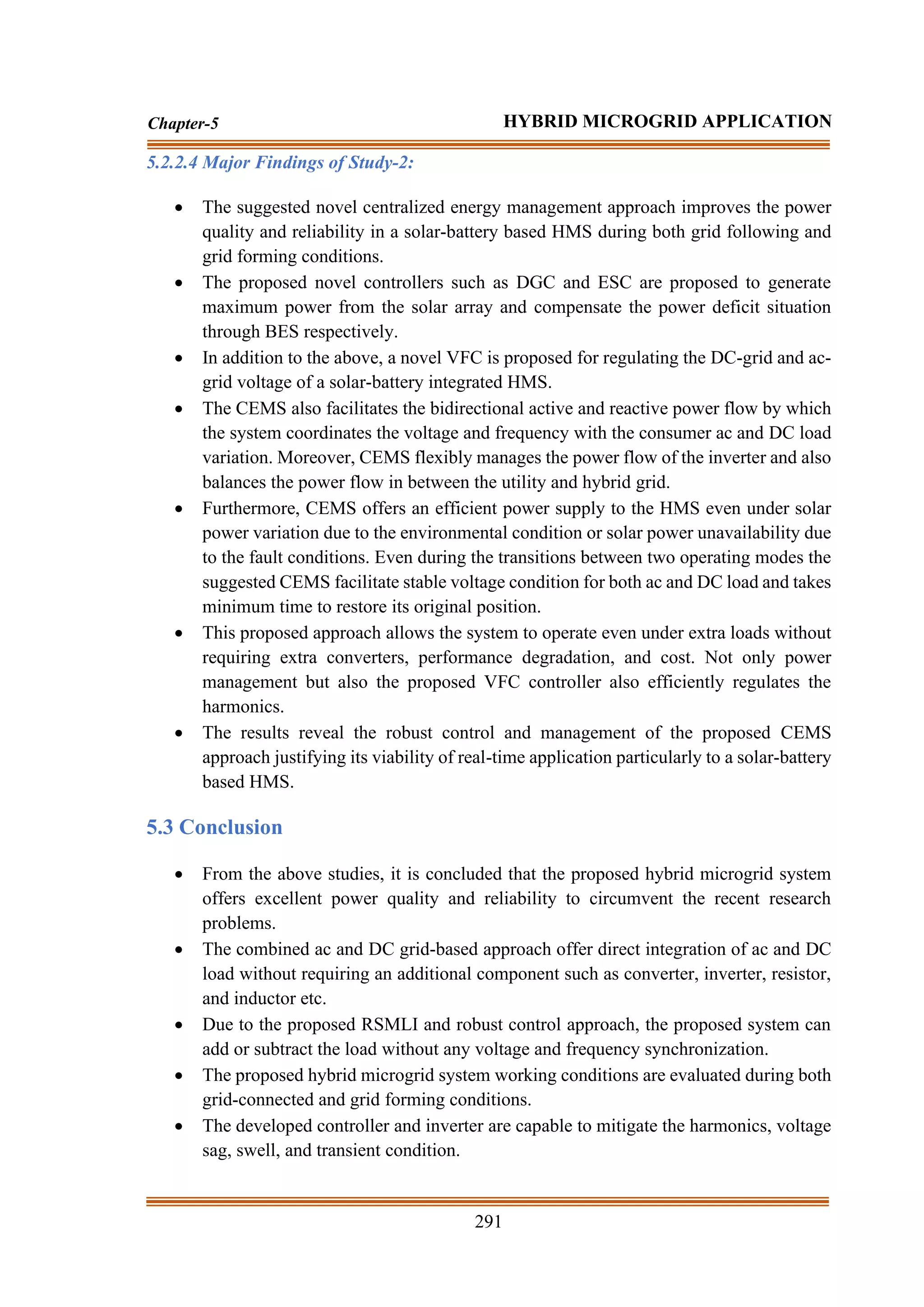 291
Chapter-5 HYBRID MICROGRID APPLICATION
5.2.2.4 Major Findings of Study-2:
• The suggested novel centralized energy management approach improves the power
quality and reliability in a solar-battery based HMS during both grid following and
grid forming conditions.
• The proposed novel controllers such as DGC and ESC are proposed to generate
maximum power from the solar array and compensate the power deficit situation
through BES respectively.
• In addition to the above, a novel VFC is proposed for regulating the DC-grid and ac-
grid voltage of a solar-battery integrated HMS.
• The CEMS also facilitates the bidirectional active and reactive power flow by which
the system coordinates the voltage and frequency with the consumer ac and DC load
variation. Moreover, CEMS flexibly manages the power flow of the inverter and also
balances the power flow in between the utility and hybrid grid.
• Furthermore, CEMS offers an efficient power supply to the HMS even under solar
power variation due to the environmental condition or solar power unavailability due
to the fault conditions. Even during the transitions between two operating modes the
suggested CEMS facilitate stable voltage condition for both ac and DC load and takes
minimum time to restore its original position.
• This proposed approach allows the system to operate even under extra loads without
requiring extra converters, performance degradation, and cost. Not only power
management but also the proposed VFC controller also efficiently regulates the
harmonics.
• The results reveal the robust control and management of the proposed CEMS
approach justifying its viability of real-time application particularly to a solar-battery
based HMS.
5.3 Conclusion
• From the above studies, it is concluded that the proposed hybrid microgrid system
offers excellent power quality and reliability to circumvent the recent research
problems.
• The combined ac and DC grid-based approach offer direct integration of ac and DC
load without requiring an additional component such as converter, inverter, resistor,
and inductor etc.
• Due to the proposed RSMLI and robust control approach, the proposed system can
add or subtract the load without any voltage and frequency synchronization.
• The proposed hybrid microgrid system working conditions are evaluated during both
grid-connected and grid forming conditions.
• The developed controller and inverter are capable to mitigate the harmonics, voltage
sag, swell, and transient condition.
 
