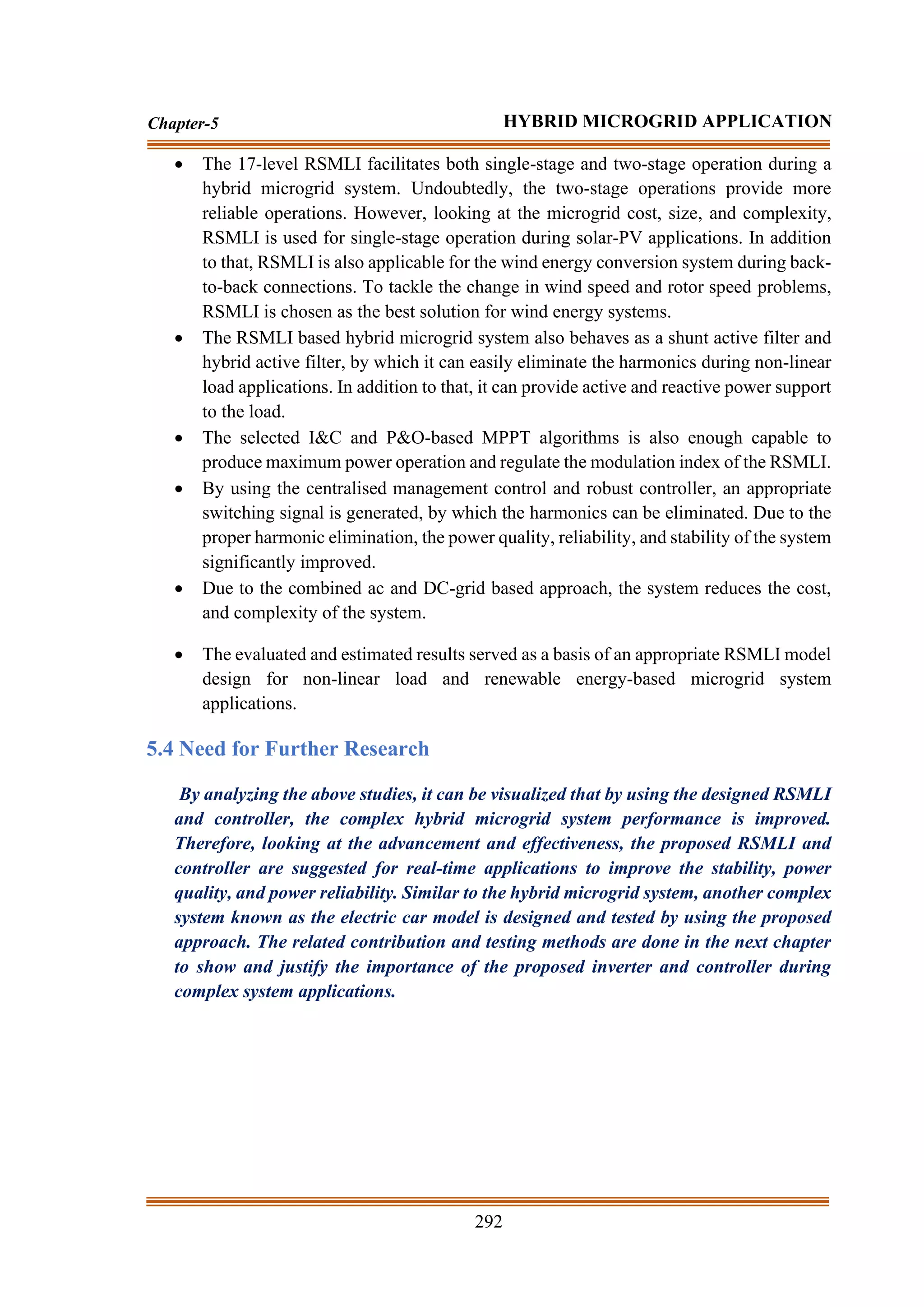 292
Chapter-5 HYBRID MICROGRID APPLICATION
• The 17-level RSMLI facilitates both single-stage and two-stage operation during a
hybrid microgrid system. Undoubtedly, the two-stage operations provide more
reliable operations. However, looking at the microgrid cost, size, and complexity,
RSMLI is used for single-stage operation during solar-PV applications. In addition
to that, RSMLI is also applicable for the wind energy conversion system during back-
to-back connections. To tackle the change in wind speed and rotor speed problems,
RSMLI is chosen as the best solution for wind energy systems.
• The RSMLI based hybrid microgrid system also behaves as a shunt active filter and
hybrid active filter, by which it can easily eliminate the harmonics during non-linear
load applications. In addition to that, it can provide active and reactive power support
to the load.
• The selected I&C and P&O-based MPPT algorithms is also enough capable to
produce maximum power operation and regulate the modulation index of the RSMLI.
• By using the centralised management control and robust controller, an appropriate
switching signal is generated, by which the harmonics can be eliminated. Due to the
proper harmonic elimination, the power quality, reliability, and stability of the system
significantly improved.
• Due to the combined ac and DC-grid based approach, the system reduces the cost,
and complexity of the system.
• The evaluated and estimated results served as a basis of an appropriate RSMLI model
design for non-linear load and renewable energy-based microgrid system
applications.
5.4 Need for Further Research
By analyzing the above studies, it can be visualized that by using the designed RSMLI
and controller, the complex hybrid microgrid system performance is improved.
Therefore, looking at the advancement and effectiveness, the proposed RSMLI and
controller are suggested for real-time applications to improve the stability, power
quality, and power reliability. Similar to the hybrid microgrid system, another complex
system known as the electric car model is designed and tested by using the proposed
approach. The related contribution and testing methods are done in the next chapter
to show and justify the importance of the proposed inverter and controller during
complex system applications.
 
