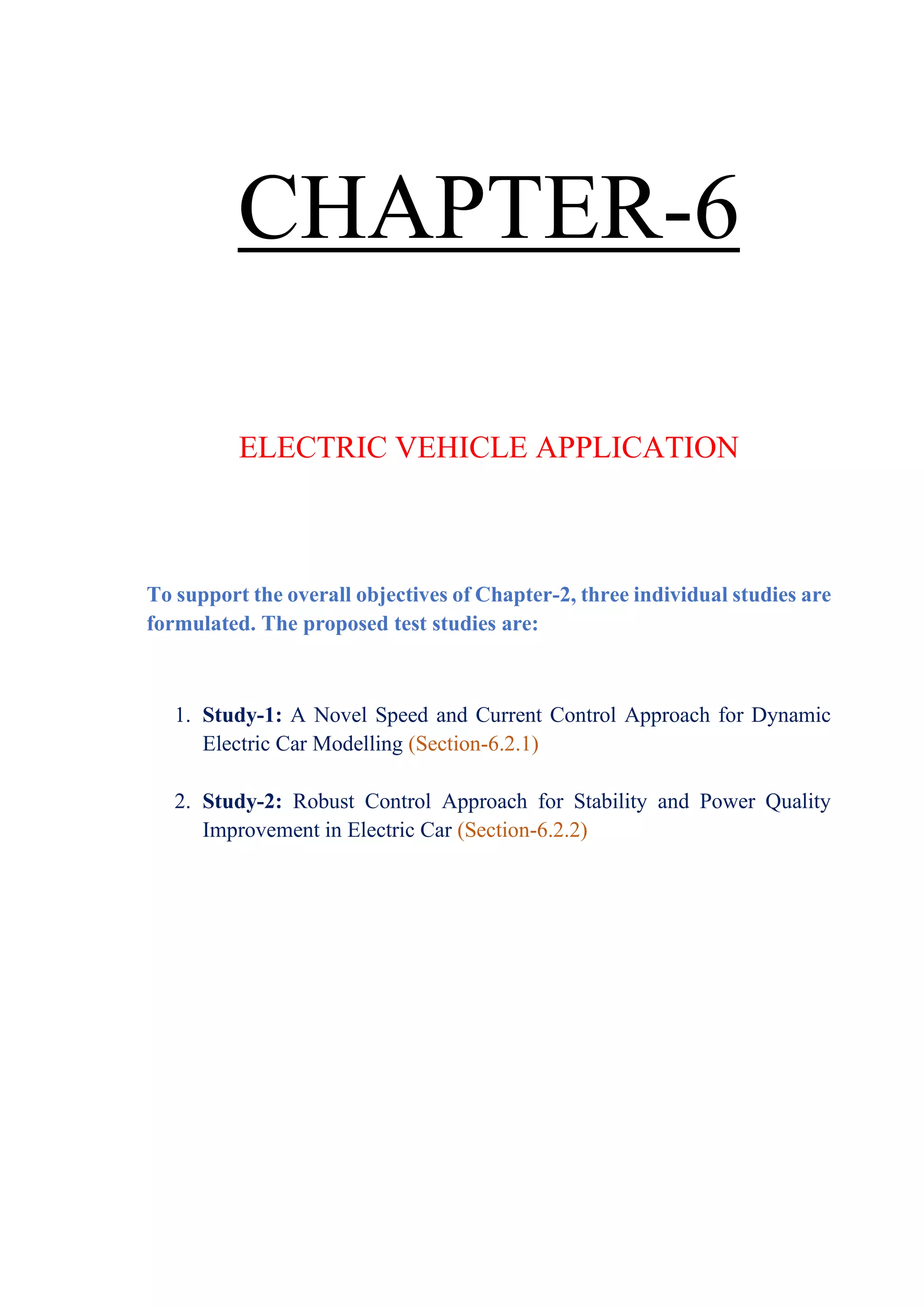 CHAPTER-6
ELECTRIC VEHICLE APPLICATION
To support the overall objectives of Chapter-2, three individual studies are
formulated. The proposed test studies are:
1. Study-1: A Novel Speed and Current Control Approach for Dynamic
Electric Car Modelling (Section-6.2.1)
2. Study-2: Robust Control Approach for Stability and Power Quality
Improvement in Electric Car (Section-6.2.2)
 