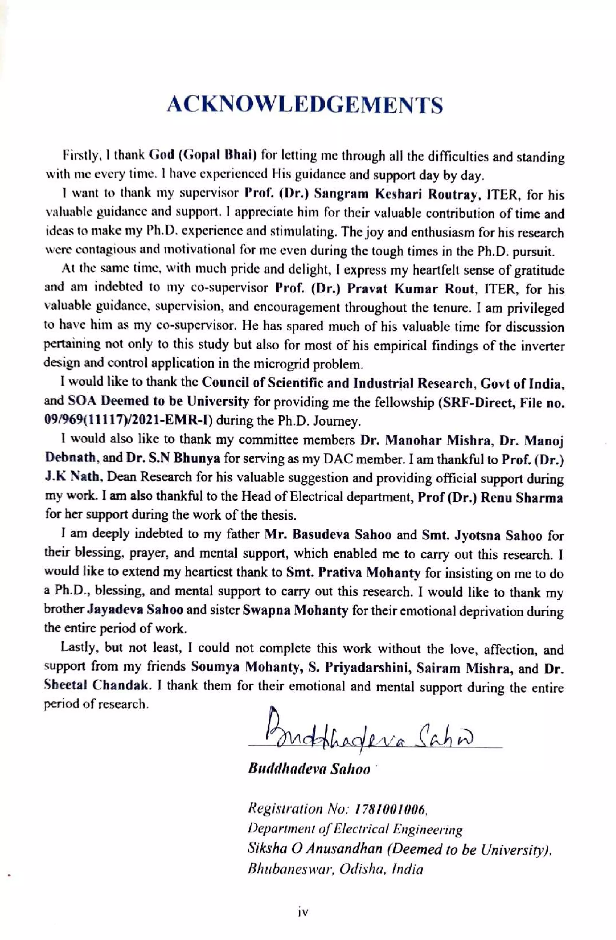 ACKNOWLEDGEMENTS
Firstly. I thank CGod (Gopal Bhai) for letting me through all the difficulties and standing
with me every time. I have experienced His guidance and support day by day.
I want to thank my supervisor Prof. (Dr.) Sangram Keshari Routray, ITER, for his
valuable guidance and support. I appreciate him for their valuable contribution of time and
ideas to make my Ph.D. experience and stimulating. The joy and enthusiasm for his research
were contagious and motivational for me even during the tough times in the Ph.D. pursuit.
At the same time, with much pride and delight, I express my heartfelt sense of gratitude
and am indecbted to my co-supervisor Prof. (Dr.) Pravat Kumar Rout, ITER, for his
valuabie guidance, supervision, and cncouragement throughout the tenure. I am privileged
to have him as my co-supervisor. He has spared much of his valuable time for discussion
pertaining not only to this study but also for most of his empirical findings of the inverter
design and control application in the microgrid problem.
I would like to thank the Council of Scientific and Industrial Research, Govt of India,
and SOA Deemed to be University for providing me the fellowship (SRF-Direct, File no.
09/969(11117/2021-EMR-I) during the Ph.D. Journey.
I would also like to thank my committee members Dr. Manohar Mishra, Dr. Manoj
Debnath, and Dr. S.N Bhunya for serving as my DAC member. I am thankful to Prof. (Dr.)
J.K Nath.Dean Research for his valuable suggestion and providing official support during
my work. I am also thankful to the Head of Electrical department, Prof (Dr.) Renu Sharma
for her support during the work of the thesis.
I am deeply indebted to my father Mr. Basudeva Sahoo and Smt. Jyotsna Sahoo for
their blessing, prayer, and mental support, which enabled me to carry out this research. I
would like to extend my heartiest thank to Smt. Prativa Mohanty for insisting on me to do
a Ph.D., blessing, and mental support to carry out this research. I would like to thank my
brother Jayadeva Sahoo and sister Swapna Mohanty for their emotional deprivation during
the entire period of work.
Lastly, but not least,
support from my friends Soumya Mohanty, S. Priyadarshini, Sairam Mishra, and Dr.
Shetal Chandak. I thank them for their emotional and mental support during the entire
period of research.
could not complete this work without the love, affection, and
ndhaclrala lahr
BuddhadevaSahoo
Registration No: 1781001006,
Department ofElectrical Engineering
Siksha O Anusandhan (Deemed to be Universiry),
Bhubaneswar, Odisha, India
iV
 