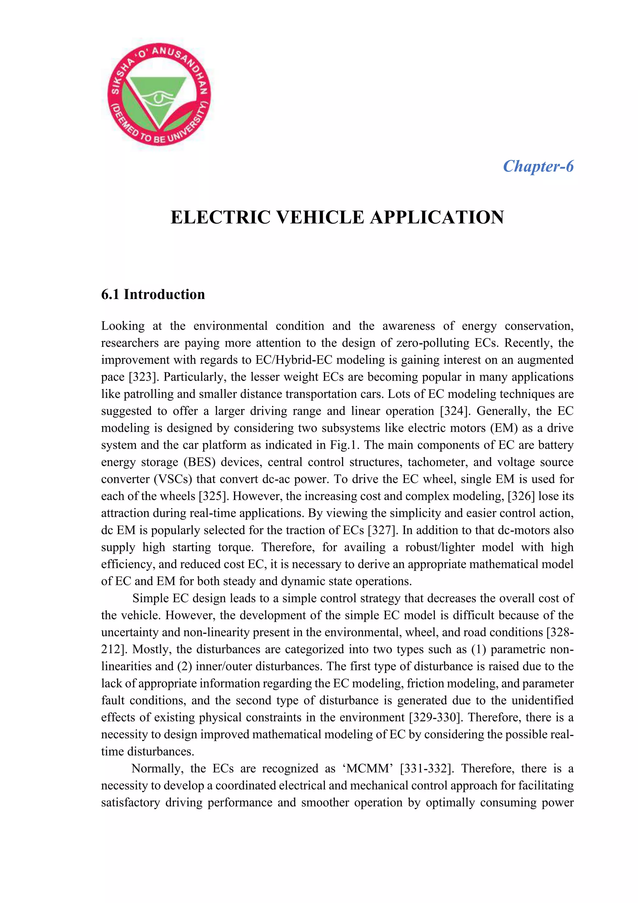 Chapter-6
ELECTRIC VEHICLE APPLICATION
6.1 Introduction
Looking at the environmental condition and the awareness of energy conservation,
researchers are paying more attention to the design of zero-polluting ECs. Recently, the
improvement with regards to EC/Hybrid-EC modeling is gaining interest on an augmented
pace [323]. Particularly, the lesser weight ECs are becoming popular in many applications
like patrolling and smaller distance transportation cars. Lots of EC modeling techniques are
suggested to offer a larger driving range and linear operation [324]. Generally, the EC
modeling is designed by considering two subsystems like electric motors (EM) as a drive
system and the car platform as indicated in Fig.1. The main components of EC are battery
energy storage (BES) devices, central control structures, tachometer, and voltage source
converter (VSCs) that convert dc-ac power. To drive the EC wheel, single EM is used for
each of the wheels [325]. However, the increasing cost and complex modeling, [326] lose its
attraction during real-time applications. By viewing the simplicity and easier control action,
dc EM is popularly selected for the traction of ECs [327]. In addition to that dc-motors also
supply high starting torque. Therefore, for availing a robust/lighter model with high
efficiency, and reduced cost EC, it is necessary to derive an appropriate mathematical model
of EC and EM for both steady and dynamic state operations.
Simple EC design leads to a simple control strategy that decreases the overall cost of
the vehicle. However, the development of the simple EC model is difficult because of the
uncertainty and non-linearity present in the environmental, wheel, and road conditions [328-
212]. Mostly, the disturbances are categorized into two types such as (1) parametric non-
linearities and (2) inner/outer disturbances. The first type of disturbance is raised due to the
lack of appropriate information regarding the EC modeling, friction modeling, and parameter
fault conditions, and the second type of disturbance is generated due to the unidentified
effects of existing physical constraints in the environment [329-330]. Therefore, there is a
necessity to design improved mathematical modeling of EC by considering the possible real-
time disturbances.
Normally, the ECs are recognized as ‘MCMM’ [331-332]. Therefore, there is a
necessity to develop a coordinated electrical and mechanical control approach for facilitating
satisfactory driving performance and smoother operation by optimally consuming power
 
