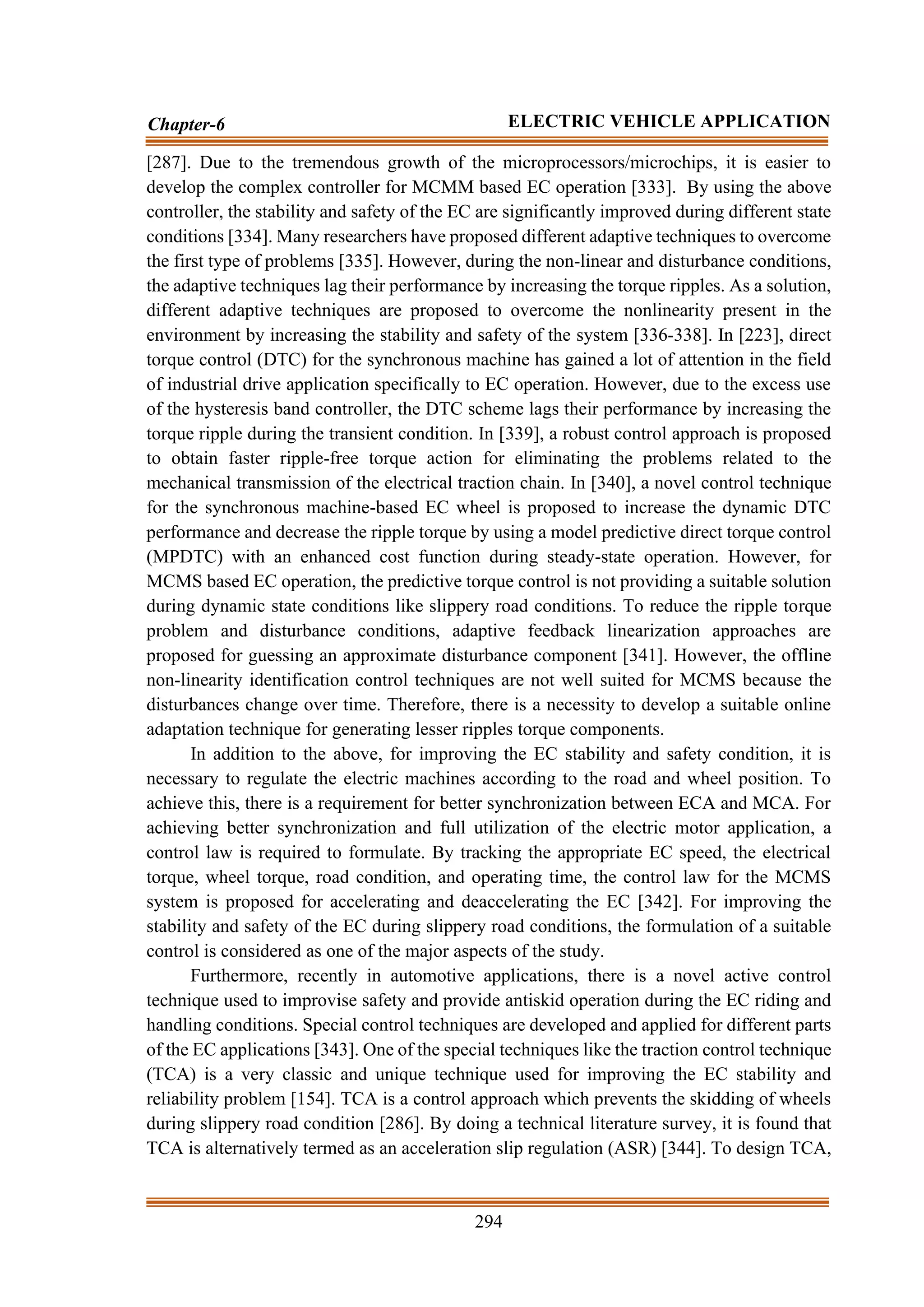 294
Chapter-6 ELECTRIC VEHICLE APPLICATION
[287]. Due to the tremendous growth of the microprocessors/microchips, it is easier to
develop the complex controller for MCMM based EC operation [333]. By using the above
controller, the stability and safety of the EC are significantly improved during different state
conditions [334]. Many researchers have proposed different adaptive techniques to overcome
the first type of problems [335]. However, during the non-linear and disturbance conditions,
the adaptive techniques lag their performance by increasing the torque ripples. As a solution,
different adaptive techniques are proposed to overcome the nonlinearity present in the
environment by increasing the stability and safety of the system [336-338]. In [223], direct
torque control (DTC) for the synchronous machine has gained a lot of attention in the field
of industrial drive application specifically to EC operation. However, due to the excess use
of the hysteresis band controller, the DTC scheme lags their performance by increasing the
torque ripple during the transient condition. In [339], a robust control approach is proposed
to obtain faster ripple-free torque action for eliminating the problems related to the
mechanical transmission of the electrical traction chain. In [340], a novel control technique
for the synchronous machine-based EC wheel is proposed to increase the dynamic DTC
performance and decrease the ripple torque by using a model predictive direct torque control
(MPDTC) with an enhanced cost function during steady-state operation. However, for
MCMS based EC operation, the predictive torque control is not providing a suitable solution
during dynamic state conditions like slippery road conditions. To reduce the ripple torque
problem and disturbance conditions, adaptive feedback linearization approaches are
proposed for guessing an approximate disturbance component [341]. However, the offline
non-linearity identification control techniques are not well suited for MCMS because the
disturbances change over time. Therefore, there is a necessity to develop a suitable online
adaptation technique for generating lesser ripples torque components.
In addition to the above, for improving the EC stability and safety condition, it is
necessary to regulate the electric machines according to the road and wheel position. To
achieve this, there is a requirement for better synchronization between ECA and MCA. For
achieving better synchronization and full utilization of the electric motor application, a
control law is required to formulate. By tracking the appropriate EC speed, the electrical
torque, wheel torque, road condition, and operating time, the control law for the MCMS
system is proposed for accelerating and deaccelerating the EC [342]. For improving the
stability and safety of the EC during slippery road conditions, the formulation of a suitable
control is considered as one of the major aspects of the study.
Furthermore, recently in automotive applications, there is a novel active control
technique used to improvise safety and provide antiskid operation during the EC riding and
handling conditions. Special control techniques are developed and applied for different parts
of the EC applications [343]. One of the special techniques like the traction control technique
(TCA) is a very classic and unique technique used for improving the EC stability and
reliability problem [154]. TCA is a control approach which prevents the skidding of wheels
during slippery road condition [286]. By doing a technical literature survey, it is found that
TCA is alternatively termed as an acceleration slip regulation (ASR) [344]. To design TCA,
 