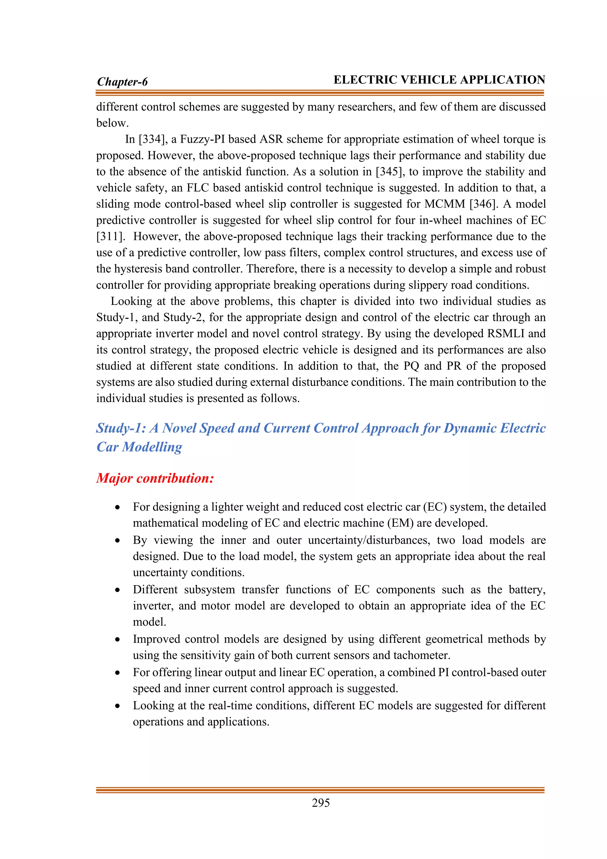 295
Chapter-6 ELECTRIC VEHICLE APPLICATION
different control schemes are suggested by many researchers, and few of them are discussed
below.
In [334], a Fuzzy-PI based ASR scheme for appropriate estimation of wheel torque is
proposed. However, the above-proposed technique lags their performance and stability due
to the absence of the antiskid function. As a solution in [345], to improve the stability and
vehicle safety, an FLC based antiskid control technique is suggested. In addition to that, a
sliding mode control-based wheel slip controller is suggested for MCMM [346]. A model
predictive controller is suggested for wheel slip control for four in-wheel machines of EC
[311]. However, the above-proposed technique lags their tracking performance due to the
use of a predictive controller, low pass filters, complex control structures, and excess use of
the hysteresis band controller. Therefore, there is a necessity to develop a simple and robust
controller for providing appropriate breaking operations during slippery road conditions.
Looking at the above problems, this chapter is divided into two individual studies as
Study-1, and Study-2, for the appropriate design and control of the electric car through an
appropriate inverter model and novel control strategy. By using the developed RSMLI and
its control strategy, the proposed electric vehicle is designed and its performances are also
studied at different state conditions. In addition to that, the PQ and PR of the proposed
systems are also studied during external disturbance conditions. The main contribution to the
individual studies is presented as follows.
Study-1: A Novel Speed and Current Control Approach for Dynamic Electric
Car Modelling
Major contribution:
• For designing a lighter weight and reduced cost electric car (EC) system, the detailed
mathematical modeling of EC and electric machine (EM) are developed.
• By viewing the inner and outer uncertainty/disturbances, two load models are
designed. Due to the load model, the system gets an appropriate idea about the real
uncertainty conditions.
• Different subsystem transfer functions of EC components such as the battery,
inverter, and motor model are developed to obtain an appropriate idea of the EC
model.
• Improved control models are designed by using different geometrical methods by
using the sensitivity gain of both current sensors and tachometer.
• For offering linear output and linear EC operation, a combined PI control-based outer
speed and inner current control approach is suggested.
• Looking at the real-time conditions, different EC models are suggested for different
operations and applications.
 