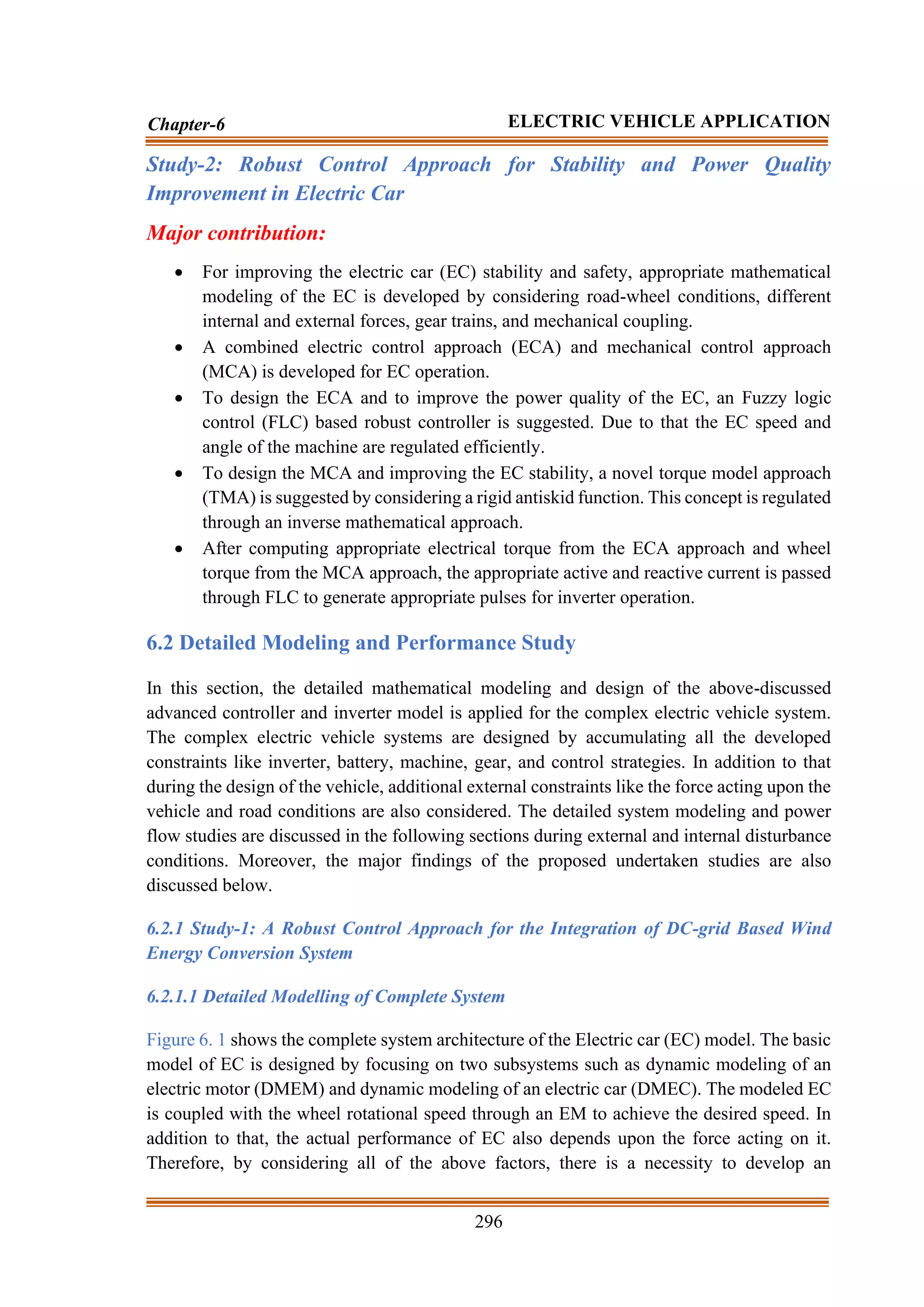 296
Chapter-6 ELECTRIC VEHICLE APPLICATION
Study-2: Robust Control Approach for Stability and Power Quality
Improvement in Electric Car
Major contribution:
• For improving the electric car (EC) stability and safety, appropriate mathematical
modeling of the EC is developed by considering road-wheel conditions, different
internal and external forces, gear trains, and mechanical coupling.
• A combined electric control approach (ECA) and mechanical control approach
(MCA) is developed for EC operation.
• To design the ECA and to improve the power quality of the EC, an Fuzzy logic
control (FLC) based robust controller is suggested. Due to that the EC speed and
angle of the machine are regulated efficiently.
• To design the MCA and improving the EC stability, a novel torque model approach
(TMA) is suggested by considering a rigid antiskid function. This concept is regulated
through an inverse mathematical approach.
• After computing appropriate electrical torque from the ECA approach and wheel
torque from the MCA approach, the appropriate active and reactive current is passed
through FLC to generate appropriate pulses for inverter operation.
6.2 Detailed Modeling and Performance Study
In this section, the detailed mathematical modeling and design of the above-discussed
advanced controller and inverter model is applied for the complex electric vehicle system.
The complex electric vehicle systems are designed by accumulating all the developed
constraints like inverter, battery, machine, gear, and control strategies. In addition to that
during the design of the vehicle, additional external constraints like the force acting upon the
vehicle and road conditions are also considered. The detailed system modeling and power
flow studies are discussed in the following sections during external and internal disturbance
conditions. Moreover, the major findings of the proposed undertaken studies are also
discussed below.
6.2.1 Study-1: A Robust Control Approach for the Integration of DC-grid Based Wind
Energy Conversion System
6.2.1.1 Detailed Modelling of Complete System
Figure 6. 1 shows the complete system architecture of the Electric car (EC) model. The basic
model of EC is designed by focusing on two subsystems such as dynamic modeling of an
electric motor (DMEM) and dynamic modeling of an electric car (DMEC). The modeled EC
is coupled with the wheel rotational speed through an EM to achieve the desired speed. In
addition to that, the actual performance of EC also depends upon the force acting on it.
Therefore, by considering all of the above factors, there is a necessity to develop an
 