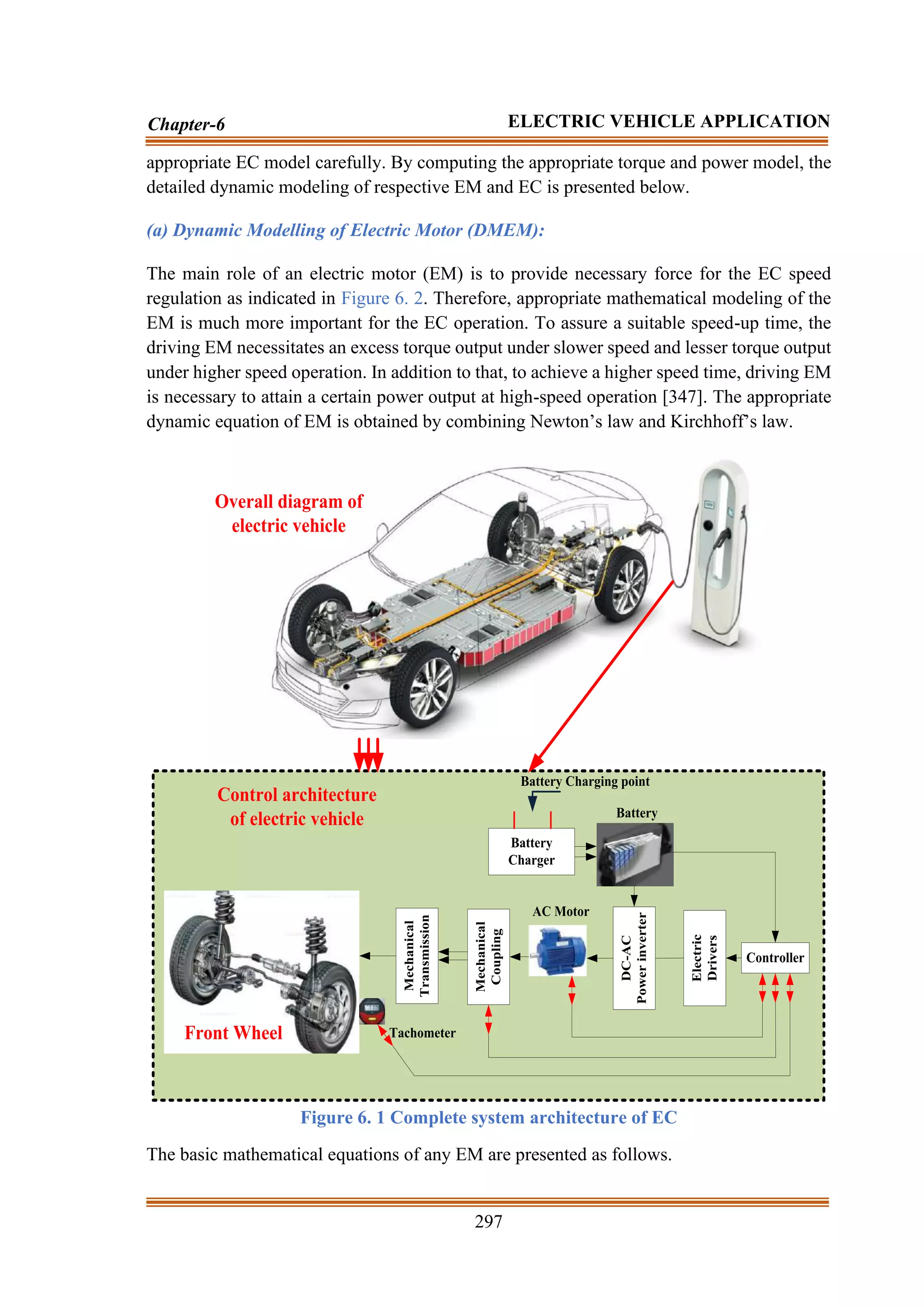 297
Chapter-6 ELECTRIC VEHICLE APPLICATION
appropriate EC model carefully. By computing the appropriate torque and power model, the
detailed dynamic modeling of respective EM and EC is presented below.
(a) Dynamic Modelling of Electric Motor (DMEM):
The main role of an electric motor (EM) is to provide necessary force for the EC speed
regulation as indicated in Figure 6. 2. Therefore, appropriate mathematical modeling of the
EM is much more important for the EC operation. To assure a suitable speed-up time, the
driving EM necessitates an excess torque output under slower speed and lesser torque output
under higher speed operation. In addition to that, to achieve a higher speed time, driving EM
is necessary to attain a certain power output at high-speed operation [347]. The appropriate
dynamic equation of EM is obtained by combining Newton’s law and Kirchhoff’s law.
Mechanical
Transmission
Mechanical
Coupling
Battery
Charger
Battery Charging point
Controller
Electric
Drivers
DC-AC
Power
inverter
Tachometer
Battery
Front Wheel
AC Motor
Overall diagram of
electric vehicle
Control architecture
of electric vehicle
Figure 6. 1 Complete system architecture of EC
The basic mathematical equations of any EM are presented as follows.
 