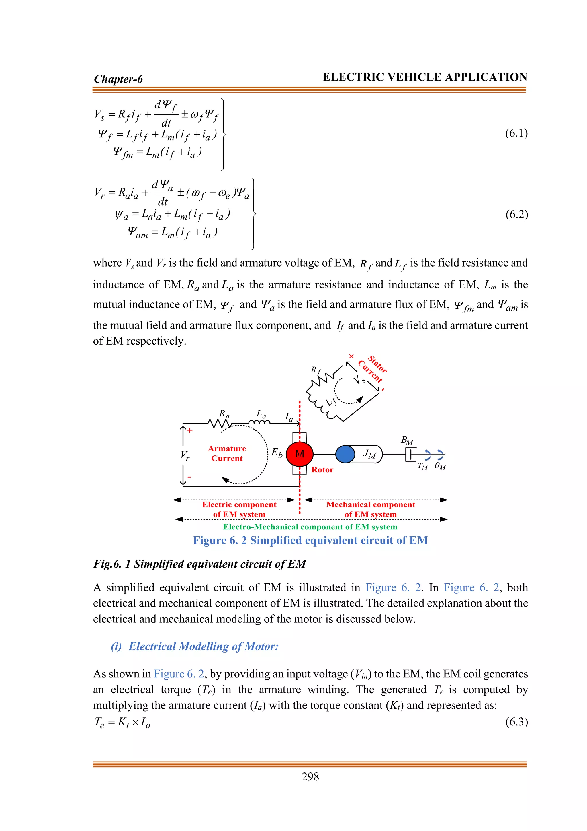 298
Chapter-6 ELECTRIC VEHICLE APPLICATION







+
=
+
+
=

+
=
)
i
i
(
L
)
i
i
(
L
i
L
dt
d
i
R
V
a
f
m
fm
a
f
m
f
f
f
f
f
f
f
f
s





(6.1)







+
=
+
+
=
−

+
=
)
i
i
(
L
)
i
i
(
L
i
L
)
(
dt
d
i
R
V
a
f
m
am
a
f
m
a
a
a
a
e
f
a
a
a
r






(6.2)
where s
V and Vr is the field and armature voltage of EM, f
R and f
L is the field resistance and
inductance of EM, a
R and a
L is the armature resistance and inductance of EM, Lm is the
mutual inductance of EM, f
 and a
 is the field and armature flux of EM, fm
 and am
 is
the mutual field and armature flux component, and If and Ia is the field and armature current
of EM respectively.
M M
J
M
B
M
T M

a
R a
L
b
E
f
R
f
L
r
V
s
V
a
I
Armature
Current
Stator
Current
Rotor
+
-
+
-
Electric component
of EM system
Mechanical component
of EM system
Electro-Mechanical component of EM system
Figure 6. 2 Simplified equivalent circuit of EM
Fig.6. 1 Simplified equivalent circuit of EM
A simplified equivalent circuit of EM is illustrated in Figure 6. 2. In Figure 6. 2, both
electrical and mechanical component of EM is illustrated. The detailed explanation about the
electrical and mechanical modeling of the motor is discussed below.
(i) Electrical Modelling of Motor:
As shown in Figure 6. 2, by providing an input voltage (Vin) to the EM, the EM coil generates
an electrical torque (Te) in the armature winding. The generated Te is computed by
multiplying the armature current (Ia) with the torque constant (Kt) and represented as:
a
t
e I
K
T 
= (6.3)
 