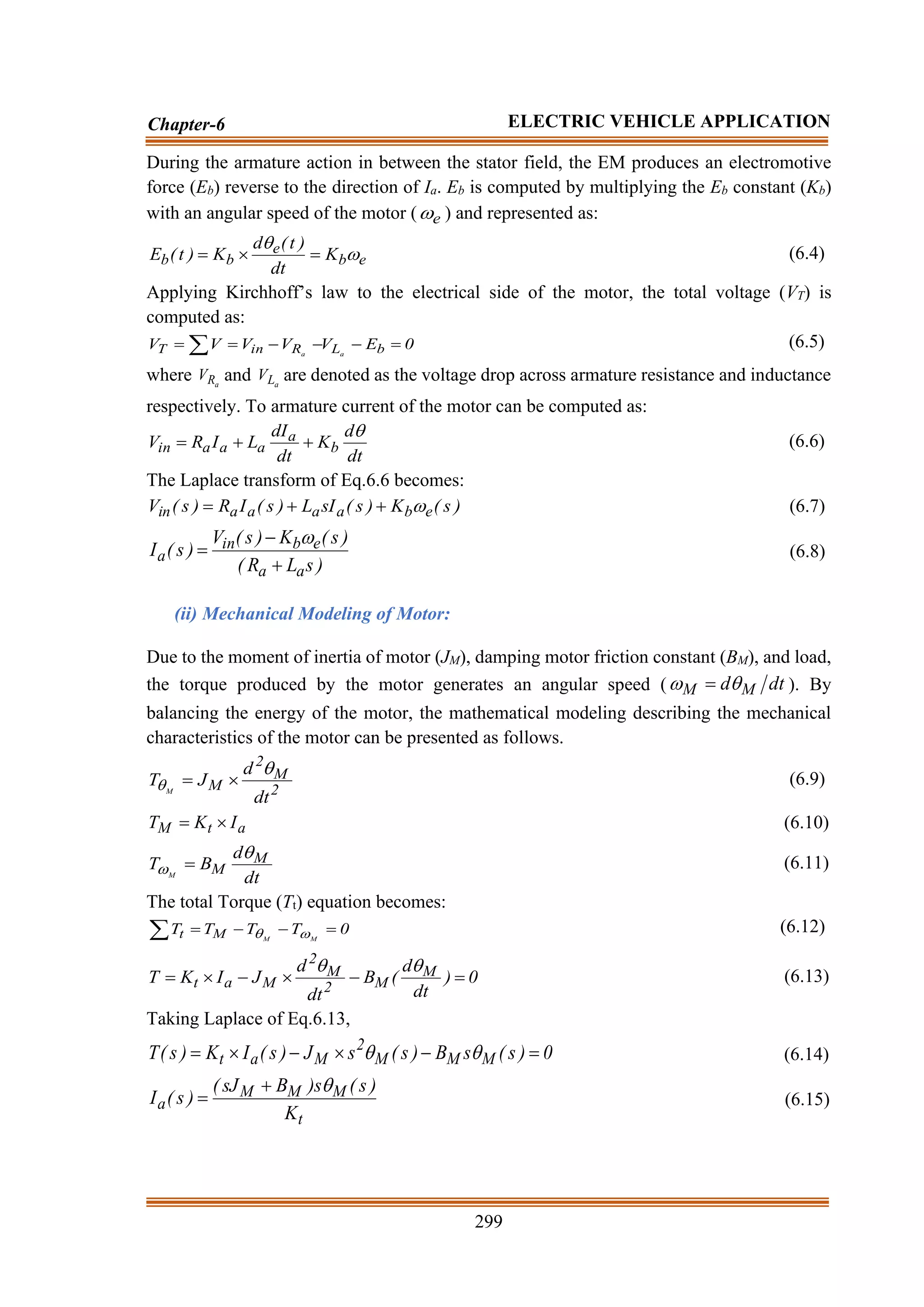 299
Chapter-6 ELECTRIC VEHICLE APPLICATION
During the armature action in between the stator field, the EM produces an electromotive
force (Eb) reverse to the direction of Ia. Eb is computed by multiplying the Eb constant (Kb)
with an angular speed of the motor ( e
 ) and represented as:
e
b
e
b
b K
dt
)
t
(
d
K
)
t
(
E 

=

= (6.4)
Applying Kirchhoff’s law to the electrical side of the motor, the total voltage (VT) is
computed as:
0
E
V
V
V
V
V b
L
R
in
T a
a
=
−
−
−
=
=  (6.5)
where a
R
V and a
L
V are denoted as the voltage drop across armature resistance and inductance
respectively. To armature current of the motor can be computed as:
dt
d
K
dt
dI
L
I
R
V b
a
a
a
a
in

+
+
= (6.6)
The Laplace transform of Eq.6.6 becomes:
)
s
(
K
)
s
(
sI
L
)
s
(
I
R
)
s
(
V e
b
a
a
a
a
in 
+
+
= (6.7)
)
s
L
R
(
)
s
(
K
)
s
(
V
)
s
(
I
a
a
e
b
in
a
+
−
=

(6.8)
(ii) Mechanical Modeling of Motor:
Due to the moment of inertia of motor (JM), damping motor friction constant (BM), and load,
the torque produced by the motor generates an angular speed ( dt
d M
M 
 = ). By
balancing the energy of the motor, the mathematical modeling describing the mechanical
characteristics of the motor can be presented as follows.
2
M
2
M
dt
d
J
T M

 
= (6.9)
a
t
M I
K
T 
= (6.10)
dt
d
B
T M
M
M

 = (6.11)
The total Torque (Tt) equation becomes:
0
T
T
T
T M
M
M
t =
−
−
=
 
 (6.12)
0
)
dt
d
(
B
dt
d
J
I
K
T M
M
2
M
2
M
a
t =
−

−

=


(6.13)
Taking Laplace of Eq.6.13,
0
)
s
(
s
B
)
s
(
s
J
)
s
(
I
K
)
s
(
T M
M
M
2
M
a
t =
−

−

= 
 (6.14)
t
M
M
M
a
K
)
s
(
s
)
B
sJ
(
)
s
(
I

+
= (6.15)
 