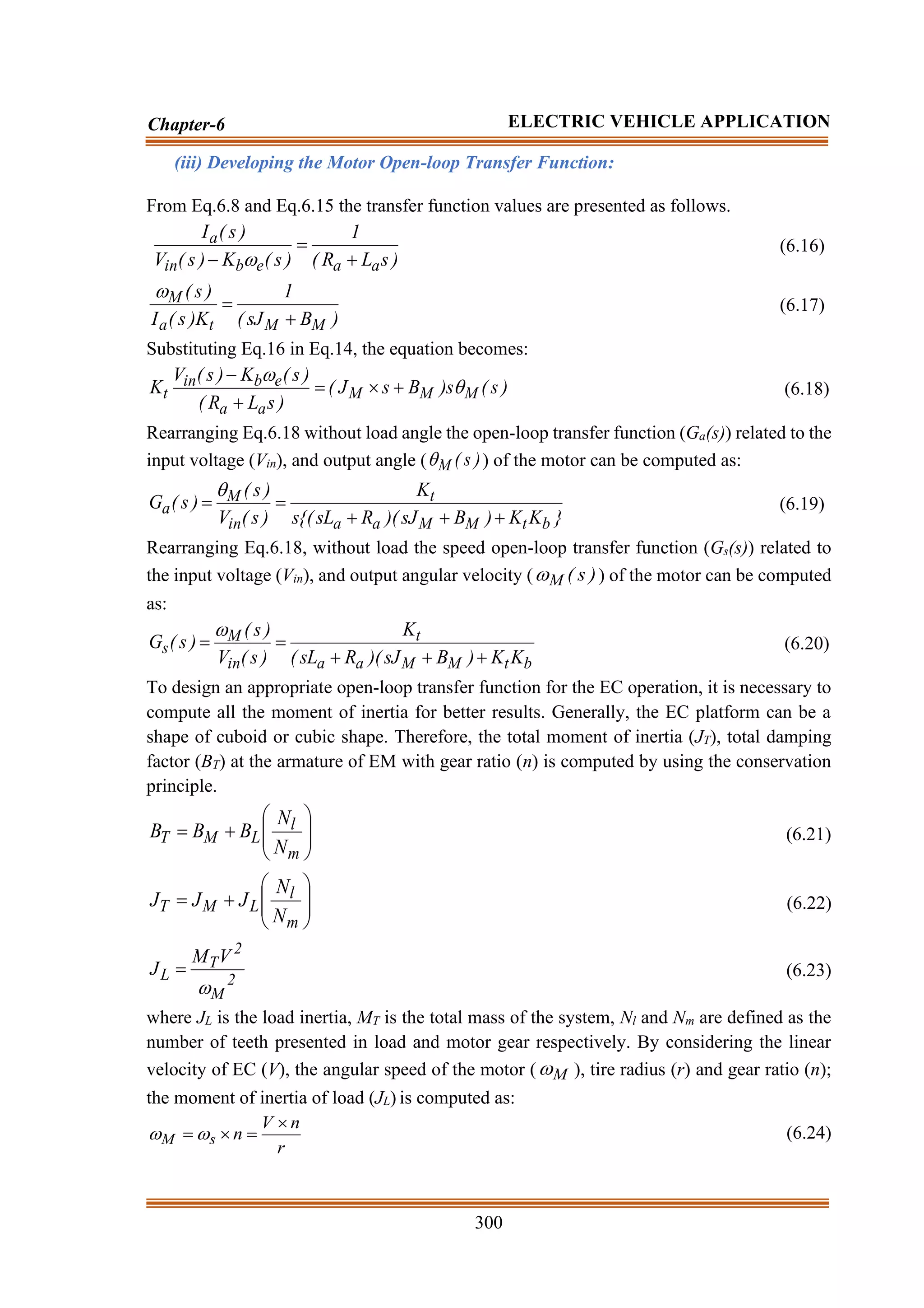 300
Chapter-6 ELECTRIC VEHICLE APPLICATION
(iii) Developing the Motor Open-loop Transfer Function:
From Eq.6.8 and Eq.6.15 the transfer function values are presented as follows.
)
s
L
R
(
1
)
s
(
K
)
s
(
V
)
s
(
I
a
a
e
b
in
a
+
=
− 
(6.16)
)
B
sJ
(
1
K
)
s
(
I
)
s
(
M
M
t
a
M
+
=

(6.17)
Substituting Eq.16 in Eq.14, the equation becomes:
)
s
(
s
)
B
s
J
(
)
s
L
R
(
)
s
(
K
)
s
(
V
K M
M
M
a
a
e
b
in
t 

+

=
+
−
(6.18)
Rearranging Eq.6.18 without load angle the open-loop transfer function (Ga(s)) related to the
input voltage (Vin), and output angle ( )
s
(
M
 ) of the motor can be computed as:
}
K
K
)
B
sJ
)(
R
sL
{(
s
K
)
s
(
V
)
s
(
)
s
(
G
b
t
M
M
a
a
t
in
M
a
+
+
+
=
=

(6.19)
Rearranging Eq.6.18, without load the speed open-loop transfer function (Gs(s)) related to
the input voltage (Vin), and output angular velocity ( )
s
(
M
 ) of the motor can be computed
as:
b
t
M
M
a
a
t
in
M
s
K
K
)
B
sJ
)(
R
sL
(
K
)
s
(
V
)
s
(
)
s
(
G
+
+
+
=
=

(6.20)
To design an appropriate open-loop transfer function for the EC operation, it is necessary to
compute all the moment of inertia for better results. Generally, the EC platform can be a
shape of cuboid or cubic shape. Therefore, the total moment of inertia (JT), total damping
factor (BT) at the armature of EM with gear ratio (n) is computed by using the conservation
principle.








+
=
m
l
L
M
T
N
N
B
B
B (6.21)








+
=
m
l
L
M
T
N
N
J
J
J (6.22)
2
M
2
T
L
V
M
J

= (6.23)
where JL is the load inertia, MT is the total mass of the system, Nl and Nm are defined as the
number of teeth presented in load and motor gear respectively. By considering the linear
velocity of EC (V), the angular speed of the motor ( M
 ), tire radius (r) and gear ratio (n);
the moment of inertia of load (JL) is computed as:
r
n
V
n
s
M

=

= 
 (6.24)
 