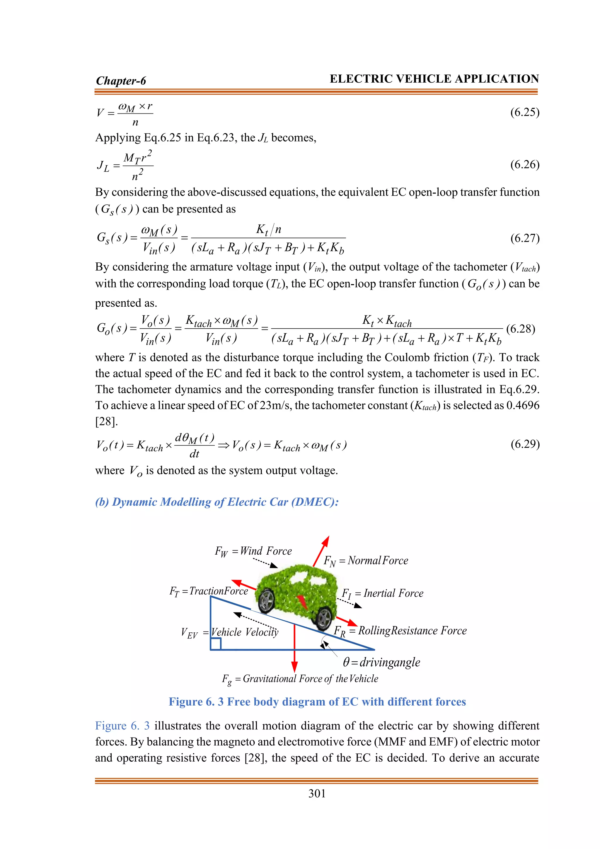301
Chapter-6 ELECTRIC VEHICLE APPLICATION
n
r
V M 
=

(6.25)
Applying Eq.6.25 in Eq.6.23, the JL becomes,
2
2
T
L
n
r
M
J = (6.26)
By considering the above-discussed equations, the equivalent EC open-loop transfer function
( )
s
(
Gs ) can be presented as
b
t
T
T
a
a
t
in
M
s
K
K
)
B
sJ
)(
R
sL
(
n
K
)
s
(
V
)
s
(
)
s
(
G
+
+
+
=
=

(6.27)
By considering the armature voltage input (Vin), the output voltage of the tachometer (Vtach)
with the corresponding load torque (TL), the EC open-loop transfer function ( )
s
(
Go ) can be
presented as.
b
t
a
a
T
T
a
a
tach
t
in
M
tach
in
o
o
K
K
T
)
R
sL
(
)
B
sJ
)(
R
sL
(
K
K
)
s
(
V
)
s
(
K
)
s
(
V
)
s
(
V
)
s
(
G
+

+
+
+
+

=

=
=

(6.28)
where T is denoted as the disturbance torque including the Coulomb friction (TF). To track
the actual speed of the EC and fed it back to the control system, a tachometer is used in EC.
The tachometer dynamics and the corresponding transfer function is illustrated in Eq.6.29.
To achieve a linear speed of EC of 23m/s, the tachometer constant (Ktach) is selected as 0.4696
[28].
)
s
(
K
)
s
(
V
dt
)
t
(
d
K
)
t
(
V M
tach
o
M
tach
o 


=


= (6.29)
where o
V is denoted as the system output voltage.
(b) Dynamic Modelling of Electric Car (DMEC):
Force
Resistance
Rolling
FR =
Velocity
Vehicle
VEV =
Force
Wind
FW =
Vehicle
the
of
Force
nal
Gravitatio
Fg =
Force
Inertial
FI =
Force
Traction
FT =
Force
Normal
FN =
angle
driving
=

Figure 6. 3 Free body diagram of EC with different forces
Figure 6. 3 illustrates the overall motion diagram of the electric car by showing different
forces. By balancing the magneto and electromotive force (MMF and EMF) of electric motor
and operating resistive forces [28], the speed of the EC is decided. To derive an accurate
 