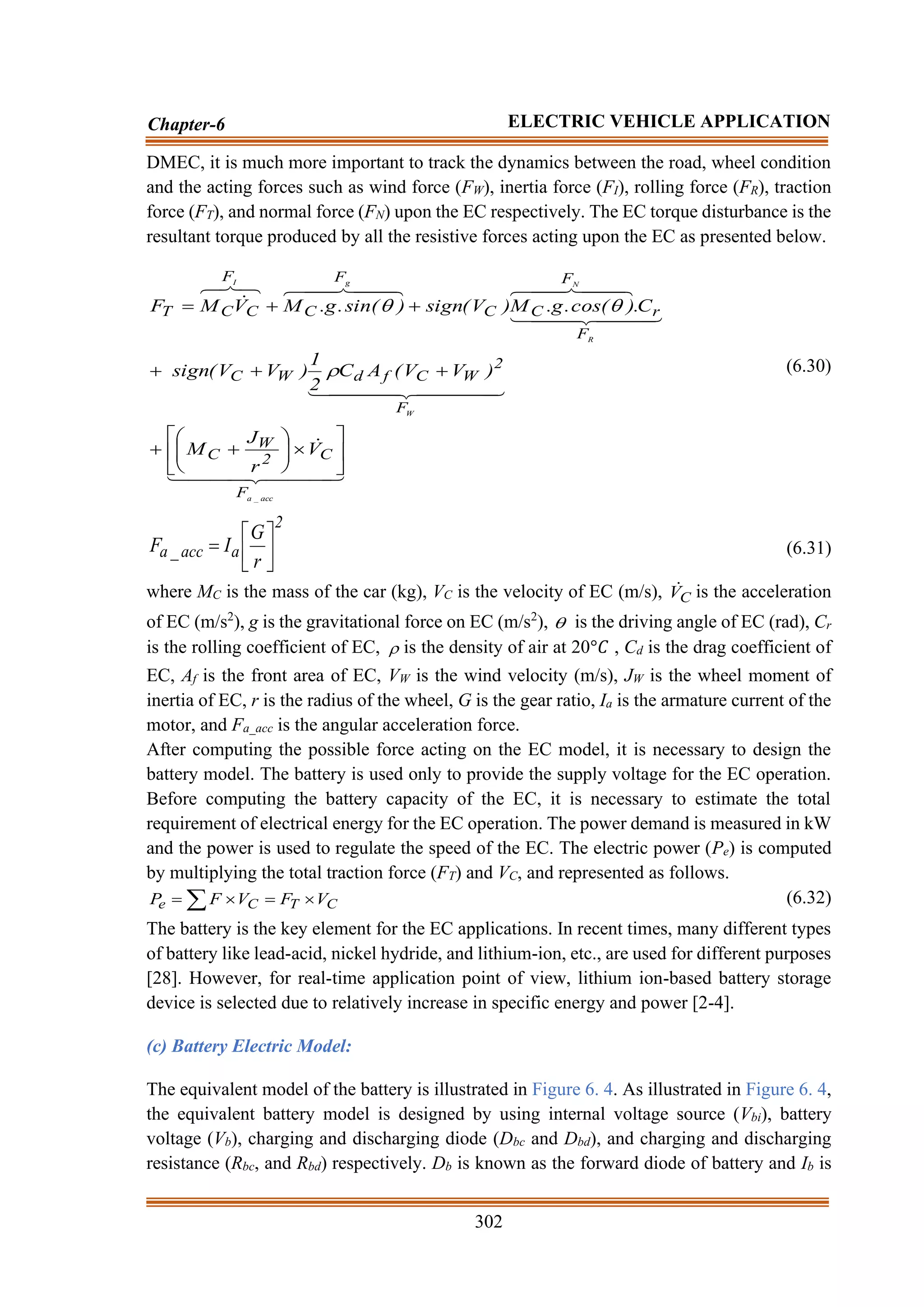 302
Chapter-6 ELECTRIC VEHICLE APPLICATION
DMEC, it is much more important to track the dynamics between the road, wheel condition
and the acting forces such as wind force (FW), inertia force (FI), rolling force (FR), traction
force (FT), and normal force (FN) upon the EC respectively. The EC torque disturbance is the
resultant torque produced by all the resistive forces acting upon the EC as presented below.


 


 





 



 



 


 


 

 


 

 





acc
_
a
W
R
N
g
I
F
C
2
W
C
F
2
W
C
f
d
W
C
F
r
F
C
C
F
C
F
C
C
T
V
r
J
M
)
V
V
(
A
C
2
1
)
V
V
(
sign
C
.
)
cos(
.
g
.
M
)
V
(
sign
)
sin(
.
g
.
M
V
M
F















+
+
+
+
+
+
+
=



(6.30)
2
a
acc
_
a
r
G
I
F 





= (6.31)
where MC is the mass of the car (kg), VC is the velocity of EC (m/s), C
V
 is the acceleration
of EC (m/s2
), g is the gravitational force on EC (m/s2
),  is the driving angle of EC (rad), Cr
is the rolling coefficient of EC,  is the density of air at 20°𝐶 , Cd is the drag coefficient of
EC, Af is the front area of EC, VW is the wind velocity (m/s), JW is the wheel moment of
inertia of EC, r is the radius of the wheel, G is the gear ratio, Ia is the armature current of the
motor, and Fa_acc is the angular acceleration force.
After computing the possible force acting on the EC model, it is necessary to design the
battery model. The battery is used only to provide the supply voltage for the EC operation.
Before computing the battery capacity of the EC, it is necessary to estimate the total
requirement of electrical energy for the EC operation. The power demand is measured in kW
and the power is used to regulate the speed of the EC. The electric power (Pe) is computed
by multiplying the total traction force (FT) and VC, and represented as follows.
C
T
C
e V
F
V
F
P 
=

=  (6.32)
The battery is the key element for the EC applications. In recent times, many different types
of battery like lead-acid, nickel hydride, and lithium-ion, etc., are used for different purposes
[28]. However, for real-time application point of view, lithium ion-based battery storage
device is selected due to relatively increase in specific energy and power [2-4].
(c) Battery Electric Model:
The equivalent model of the battery is illustrated in Figure 6. 4. As illustrated in Figure 6. 4,
the equivalent battery model is designed by using internal voltage source (Vbi), battery
voltage (Vb), charging and discharging diode (Dbc and Dbd), and charging and discharging
resistance (Rbc, and Rbd) respectively. Db is known as the forward diode of battery and Ib is
 