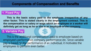 This is the basic salary paid to the employee irrespective of any
other factor. This is stated clearly in the employment contract. This is
the compensation or salary or wage which an employee or a worker will
definitely get as long as he or she is an employee of the company.
1. Fixed Pay
2. Variable Pay
This is the additional compensation paid to employee based on
employee’s performance, company performance etc. Since variable
pay is based on the performance of an individual, it motivates the
employees to perform even better.
 