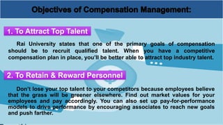 Rai University states that one of the primary goals of compensation
should be to recruit qualified talent. When you have a competitive
compensation plan in place, you’ll be better able to attract top industry talent.
1. To Attract Top Talent
2. To Retain & Reward Personnel
Don’t lose your top talent to your competitors because employees believe
that the grass will be greener elsewhere. Find out market values for your
employees and pay accordingly. You can also set up pay-for-performance
models to drive performance by encouraging associates to reach new goals
and push farther.
 