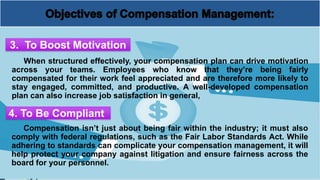 When structured effectively, your compensation plan can drive motivation
across your teams. Employees who know that they’re being fairly
compensated for their work feel appreciated and are therefore more likely to
stay engaged, committed, and productive. A well-developed compensation
plan can also increase job satisfaction in general,
3. To Boost Motivation
4. To Be Compliant
Compensation isn’t just about being fair within the industry; it must also
comply with federal regulations, such as the Fair Labor Standards Act. While
adhering to standards can complicate your compensation management, it will
help protect your company against litigation and ensure fairness across the
board for your personnel.
 
