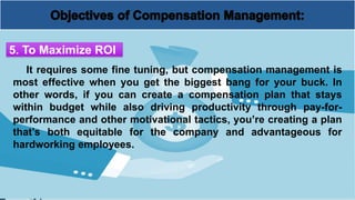 It requires some fine tuning, but compensation management is
most effective when you get the biggest bang for your buck. In
other words, if you can create a compensation plan that stays
within budget while also driving productivity through pay-for-
performance and other motivational tactics, you’re creating a plan
that’s both equitable for the company and advantageous for
hardworking employees.
5. To Maximize ROI
 