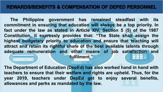 The Philippine government has remained steadfast with its
commitment in ensuring that education will always be a top priority. In
fact under the law as stated in Article XIV, Section 5 (5) of the 1987
Constitution, it expressly provides that: “The State shall assign the
highest budgetary priority to education and ensure that teaching will
attract and retain its rightful share of the best available talents through
adequate remuneration and other means of job satisfaction and
fulfilment.”
The Department of Education (DepEd) has also worked hand in hand with
teachers to ensure that their welfare and rights are upheld. Thus, for the
year 2019, teachers under DepEd get to enjoy several benefits,
allowances and perks as mandated by the law.
 