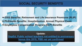 GSIS Benefits: Retirement and Life Insurance Premiums (RLIP)
PhilHealth Benefits: Hospitalization, Annual Physical Exam
Employees Compensation Program (ECP) Benefits
SOCIAL SECURITY BENEFITS
Update:
DepEd: Public school teachers not entitled to anniversary
bonus this 2019, PBB not yet confirmed
 