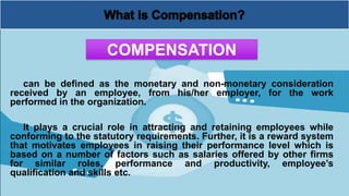 can be defined as the monetary and non-monetary consideration
received by an employee, from his/her employer, for the work
performed in the organization.
It plays a crucial role in attracting and retaining employees while
conforming to the statutory requirements. Further, it is a reward system
that motivates employees in raising their performance level which is
based on a number of factors such as salaries offered by other firms
for similar roles, performance and productivity, employee’s
qualification and skills etc.
COMPENSATION
 