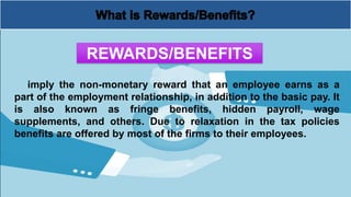 imply the non-monetary reward that an employee earns as a
part of the employment relationship, in addition to the basic pay. It
is also known as fringe benefits, hidden payroll, wage
supplements, and others. Due to relaxation in the tax policies
benefits are offered by most of the firms to their employees.
REWARDS/BENEFITS
 