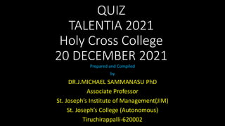 QUIZ
TALENTIA 2021
Holy Cross College
20 DECEMBER 2021
Prepared and Compiled
by
DR.J.MICHAEL SAMMANASU PhD
Associate Professor
St. Joseph’s Institute of Management(JIM)
St. Joseph’s College (Autonomous)
Tiruchirappalli-620002
 