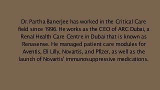 Dr. Partha Banerjee has worked in the Critical Care
field since 1996. He works as the CEO of ARC Dubai, a
Renal Health Care Centre in Dubai that is known as
Renasense. He managed patient care modules for
Aventis, Ell Lilly, Novartis, and Pfizer, as well as the
launch of Novartis' immunosuppressive medications.
 