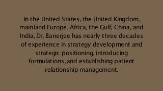 In the United States,the United Kingdom,
mainland Europe, Africa, the Gulf, China, and
India,Dr.Banerjee has nearly three decades
of experience in strategy development and
strategic positioning,introducing
formulations,and establishing patient
relationship management.
 