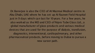 Dr. Banerjee is also the CEO of AI Mazroui Medical centre in
Abu Dhabi, UAE where he has set up AI Razeen Field Hospital
just in 9 days which can last for 10years. For a few years, he
also worked as the MD and CEO of Nipro Tube Glass Ltd., a
global manufacturer of glass products and various medical
devices that are used for the purpose of dialysis, transfusion,
diagnostics, interventional, cardiopulmonary, and other
pharmaceutical products, before moving to Dubai to pursue a
new career path.
 