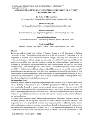 JOURNAL OF EDUCATION: RABINDRABHARATI UNIVERSITY
ISSN : 0972-7175
Vol.: XXIV, No. :12(II), 2021– 2022 16
A STUDY OF PRACTICES RELATED TO M.ED. DISSERTATION OF DIFFERENT
UNIVERSITIES IN INDIA
Dr. Mohd Arif Hussain Bhat
AA Lecturer, Govt. Degree College Vailoo, Larnoo Anantnag, J&K, India
Shahnawaz Yoqube
Ex. Research Scholar, School of Education, DAVV, Indore, M.P., India
Firdose Ahmad Mir
Assistant Professor, Govt. Degree College Vailoo, Larnoo Anantnag, J&K, India
Mussarat Mushtaq Mattoo
Assistant Professor, Govt. Degree College Kishtwar, Jammu & Kashmir, India
Rouf Ahmad Malik
Assistant Professor, Govt. Degree College Vailoo Larnoo Anantnag, J&K, India
Abstract
The present study is related with, “A Study of Practices Related to M.Ed. Dissertation of Different
Universities in India”. The objective of the study was to find out the status of Dissertation in M.Ed.
Programme in different Indian universities/affiliated colleges. The study was conducted on 105
respondents belonging to different colleges and universities of North-West-Central regions of India. The
sample was selected by using purposive sampling technique. For collection of data a questionnaire was
developed by the researcher having close ended and open ended questions. The data was analyzed by
using Frequency Counts, Percentages and Content Analysis. The main findings of the research were that
about 83% of the Universities/affiliated colleges conduct M.Ed. course in one year full time mode, 17%
are conducting on two years part time basis. 86% of the respondents mentioned that the selection of topic
for dissertation is done collaboratively (upon the consensus of supervisor and student) where as 8% of
respondents reveal that selection of topic is done by expert committee and 6% of the respondents reveal
that selection of problem is made by Supervisor alone.
Rationale of the Study
At present, the most important programme for preparing teacher educators is that of Masters in Education
(M.Ed.). Scrutiny of the curricula of most of the M.Ed. programmes would reveal that these have not
been specifically designed to prepare research oriented teacher educators. There are some M.Ed.
programmes in different universities where provisions do not exist for even writing a dissertation. The
product of these programmes would certainly not be in a position to conduct research, initiate innovation
on their own and induct teacher trainees in research in these areas, which are essential functions of teacher
and teacher educators.
In existing teacher education courses in Indian universities there is need to have training for primary and
secondary graduates for making them innovative and creative teacher and teacher educators. Such
programmes need to be designed with particular focus on practicum that would familiarize the trainees
with school situation, problem in education and other issues through the dissertation with minimum time.
The improvement in research practices in M.Phil. and Ph.D. has been recommended by UGC (University
Grant Commission) from time to time and on the behalf of it NCERT and NCTE recommended in 1998
 