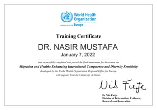 Training Certificate
has successfully completed and passed the final assessment for the course on
Migration and Health: Enhancing Intercultural Competence and Diversity Sensitivity
developed by the World Health Organization Regional Office for Europe
with support from the University of Exeter.
Dr Nils Fietje
Division of Information, Evidence,
Research and Innovation
DR. NASIR MUSTAFA
January 7, 2022
 