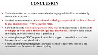 CONCLUSION
 Tracheal resection and reconstruction can be challenging and should be undertaken by
centres with experience.
 Standard treatment consists of resection of pathologic segment of trachea with end
to end anastomosis ( > 95% success rate).
 Careful attention to matching the geometry of the ends to be anastomosed is important to
avoid gaps or weak points and for air tight seal anastomosis. (However some amount
telescoping of the anastomosis ends is permitted )
 Adequate planning of ENT surgeon & anaesthesia support is essential for ventilation,
haemostasis and better visualisation.
 Second and third tier reinforcement suturing is essential to relieve the tension at the
anastomotic site for successful wound healing .
 