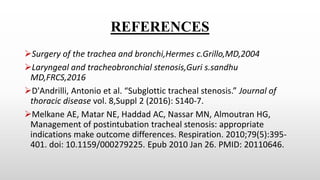 REFERENCES
Surgery of the trachea and bronchi,Hermes c.Grillo,MD,2004
Laryngeal and tracheobronchial stenosis,Guri s.sandhu
MD,FRCS,2016
D'Andrilli, Antonio et al. “Subglottic tracheal stenosis.” Journal of
thoracic disease vol. 8,Suppl 2 (2016): S140-7.
Melkane AE, Matar NE, Haddad AC, Nassar MN, Almoutran HG,
Management of postintubation tracheal stenosis: appropriate
indications make outcome differences. Respiration. 2010;79(5):395-
401. doi: 10.1159/000279225. Epub 2010 Jan 26. PMID: 20110646.
 