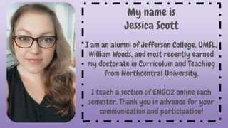 My name is
Jessica Scott
I am an alumni of Jefferson College, UMSL,
William Woods, and most recently earned
my doctorate in Curriculum and Teaching
from Northcentral University.
I teach a section of ENG02 online each
semester. Thank you in advance for your
communication and participation!
 