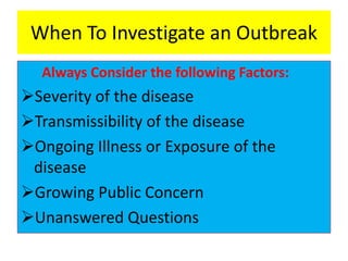 When To Investigate an Outbreak
Always Consider the following Factors:
Severity of the disease
Transmissibility of the disease
Ongoing Illness or Exposure of the
disease
Growing Public Concern
Unanswered Questions
 