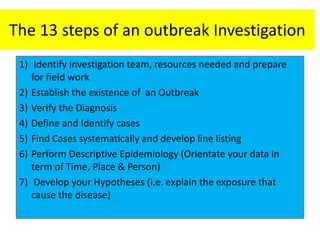 The 13 steps of an outbreak Investigation
1) Identify investigation team, resources needed and prepare
for field work
2) Establish the existence of an Outbreak
3) Verify the Diagnosis
4) Define and Identify cases
5) Find Cases systematically and develop line listing
6) Perform Descriptive Epidemiology (Orientate your data in
term of Time, Place & Person)
7) Develop your Hypotheses (i.e. explain the exposure that
cause the disease)
 