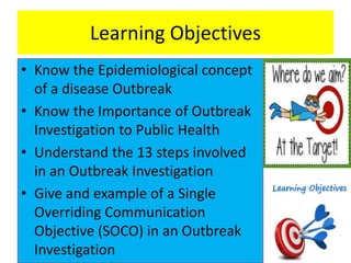 Learning Objectives
• Know the Epidemiological concept
of a disease Outbreak
• Know the Importance of Outbreak
Investigation to Public Health
• Understand the 13 steps involved
in an Outbreak Investigation
• Give and example of a Single
Overriding Communication
Objective (SOCO) in an Outbreak
Investigation
 