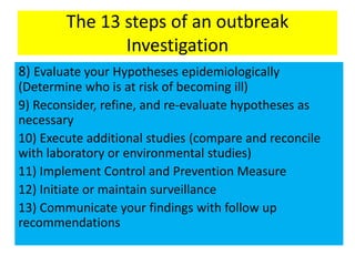The 13 steps of an outbreak
Investigation
8) Evaluate your Hypotheses epidemiologically
(Determine who is at risk of becoming ill)
9) Reconsider, refine, and re-evaluate hypotheses as
necessary
10) Execute additional studies (compare and reconcile
with laboratory or environmental studies)
11) Implement Control and Prevention Measure
12) Initiate or maintain surveillance
13) Communicate your findings with follow up
recommendations
 