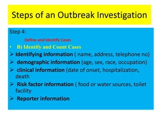 Steps of an Outbreak Investigation
Step 4:
Define and Identify Cases
• B) Identify and Count Cases
 Identifying information ( name, address, telephone no)
 demographic information (age, sex, race, occupation)
 clinical information (date of onset, hospitalization,
death
 Risk factor information ( food or water sources, toilet
facility
 Reporter information
 