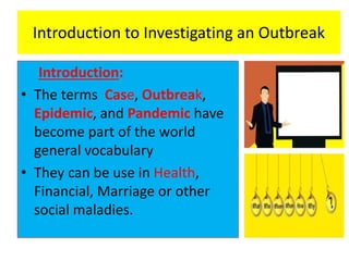 Introduction to Investigating an Outbreak
Introduction:
• The terms Case, Outbreak,
Epidemic, and Pandemic have
become part of the world
general vocabulary
• They can be use in Health,
Financial, Marriage or other
social maladies.
 