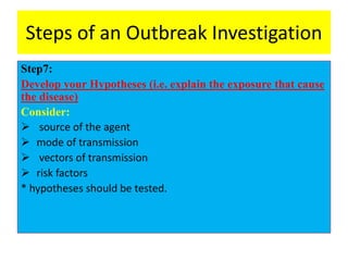 Steps of an Outbreak Investigation
Step7:
Develop your Hypotheses (i.e. explain the exposure that cause
the disease)
Consider:
 source of the agent
 mode of transmission
 vectors of transmission
 risk factors
* hypotheses should be tested.
 