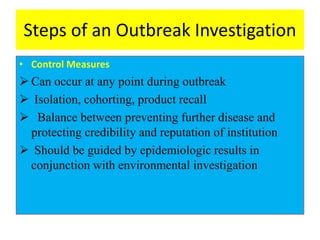 Steps of an Outbreak Investigation
• Control Measures
 Can occur at any point during outbreak
 Isolation, cohorting, product recall
 Balance between preventing further disease and
protecting credibility and reputation of institution
 Should be guided by epidemiologic results in
conjunction with environmental investigation
 